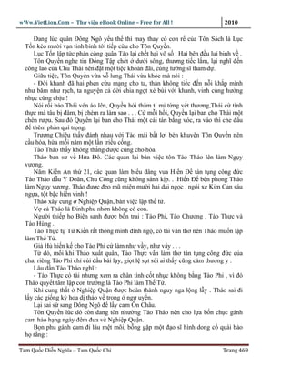 wWw.VietLion.Com – Thư vi n eBook Online – Free for All !                    2010

     Ðang lúc quân Ðông Ngô y u th thì may thay có con r c a Tôn Sách là L c
  T n kéo mư i v n tinh binh t i ti p c u cho Tôn Quy n.
     L c T n l p t c ph n công quân Tào l i ch t h i vô s . Hai bên ñ u lui binh v .
     Tôn Quy n nghe tin Ð ng T p ch t dư i sông, thương ti c l m, l i nghĩ ñ n
  công lao c a Chu Thái nên ñ t m t ti c kho n ñãi, cùng tư ng sĩ tham d .
     Gi a ti c, Tôn Quy n v a v lưng Thái v a khóc mà nói :
     - Ð i khanh ñã hai phen c u m ng cho ta, thân không ti c ñ n n i kh p mình
  như băm như r ch, ta nguy n c ñ i chia ng t x bùi v i khanh, vinh cùng hư ng
  nh c cùng ch u !
     Nói r i b o Thái vén áo lên, Quy n h i thăm t m t ng v t thương,Thái c tình
  th c mà tâu b ñâm, b chém ra làm sao . . . C m i h i, Quy n l i ban cho Thái m t
  chén rư u. Sau ñó Quy n l i ban cho Thái m t cái tán b ng vóc, ra vào thì che ñ u
  ñ thêm ph n quí tr ng.
     Trương Chiêu th y ñánh nhau v i Tào m i b t l i bèn khuyên Tôn Quy n nên
  c u hòa, h a m i năm m t l n tri u c ng.
     Tào Tháo th y không th ng ñư c cũng cho hòa.
     Tháo ban sư v H a Ðô. Các quan l i bàn vi c tôn Tào Tháo lên làm Ng y
  vương.
     Năm Ki n An th 21, các quan làm bi u dâng vua Hi n Ð tán t ng công ñ c
  Tào Tháo d u Y Doãn, Chu Công cũng không sánh k p. . .Hi n Ð bèn phong Tháo
  làm Ng y vương, Tháo ñư c ñeo mũ mi n mư i hai d i ng c , ng i xe Kim Can sáu
  ng a, t t b c hi n vinh !
     Tháo xây cung Nghi p Qu n, bàn vi c l p th t .
     V c Tháo là Ðinh phu nhơn không có con.
     Ngư i thi p h Bi n sanh ñư c b n trai : Tào Phi, Tào Chương , Tào Th c và
  Tào Hùng .
     Tào Th c t T Ki n r t thông minh ñĩnh ng , có tài văn thơ nên Tháo mu n l p
  làm Th T .
     Gi H hi n k cho Tào Phi c làm như v y, như v y . . .
     T ñó, m i khi Tháo xu t quân, Tào Th c v n làm thơ tán t ng công ñ c c a
  cha, riêng Tào Phi ch cúi ñ u bái l y, gi t l s t sùi ai th y cũng c m thương y .
     Lâu d n Tào Tháo nghĩ :
     - Tào Th c có tài nhưng xem ra chân tình c t nh c không b ng Tào Phi , vì ñó
  Tháo quy t tâm l p con trư ng là Tào Phi làm Th T .
     Khi cung th t Nghi p Qu n ñư c hoàn thành nguy nga l ng l y . Tháo sai ñi
  l y các gi ng kỳ hoa d th o v trong ng uy n.
     L i sai s sang Ðông Ngô ñ l y cam Ôn Châu.
     Tôn Quy n lúc ñó còn ñang tôn như ng Tào Tháo nên cho l a b n ch c gánh
  cam h o h ng ngày ñêm ñưa v Nghi p Qu n.
     B n phu gánh cam ñi lâu m t mõi, b ng g p m t ñ o sĩ hình dong c quái b o
  h r ng :

Tam Qu c Di n Nghĩa – Tam Qu c Chí                                          Trang 469
 