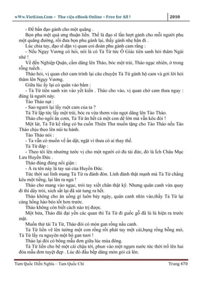wWw.VietLion.Com – Thư vi n eBook Online – Free for All !                  2010

      - Ð b n ñ o gánh cho m t quãng .
      B n phu m t quá ưng thu n li n. Th là ñ o sĩ l n lư t gánh cho m i ngư i phu
  m t quãng ñư ng, r i ñưa b n phu gánh l i, th y gánh nh h n ñi .
      Lúc chia tay, ñ o sĩ d n v quan coi ñoàn phu gánh cam r ng :
      - N u Ng y Vương có h i, nói là có T T t c Ô Giác tiên sanh h i thăm Ngài
  nhé !
      V ñ n Nghi p Qu n, c m dâng lên Tháo, bóc m t trái, Tháo ng c nhiên, trong
  r ng tu ch .
      Tháo h i, v quan ch cam trình l i câu chuy n T T gánh h cam và g i l i h i
  thăm lên Ng y Vương.
      Gi a lúc y l i có quân vào b m :
      - T T tiên sanh xin vào y t ki n . Tháo cho vào, v quan ch cam thưa ngay :
  ñúng là ngư i này.
      Tào Tháo n t :
      - Sao ngươi l i l y ru t cam c a ta ?
      T T l p t c l y m t trái, bóc ra v a thơm v a ng t dâng lên Tào Tháo.
      Tháo cho ng i ăn cơm, T T ăn h t c m t con dê l n mà v n kêu ñói !
      M t lát, T T k r ng có ba cu n Thiên Thư mu n t ng cho Tào Tháo n u Tào
  Tháo ch u theo lên núi tu hành.
      Tào Tháo nói :
      - Ta v n có mu n v n d t, ng t vì thưa có ai thay th .
      T T ñáp :
      - Theo tôi lên như ng tư c v cho m t ngư i có ñ tài ñ c, ñó là Ích Châu M c
  Lưu Huy n Ð c .
      Tháo ñùng ñùng n i gi n :
      - À ra tên này là tay sai c a Huy n Ð c.
      T c th i sai lính mang T T ra ñánh ñòn. Lính ñánh th t m nh mà T T ch ng
  kêu m t ti ng, l i lăn ra ng !
      Tháo cho mang vào ng c, trói tay xi t chân th t k . Nhưng quân canh v a quay
  ñi thì dây trói, xích s t l i ñã sút tung ra h t.
      Tháo không cho ăn u ng gì luôn b y ngày, quân canh nhìn vào,th y T T l i
  càng h ng hào béo t t hơn trư c.
      Tháo không còn bi t cách nào tr ñư c.
      M t b a, Tháo ñãi ñ i y n các quan thì T T ñi gu c g ñã lù lù hi n ra trư c
  m t.
      Mu n th tài T T , Tháo ñòi có món gan r ng n u canh.
      T T li n v lên tư ng m t con r ng r i phát tay m t cái,b ng r ng b ng m ,
  T T l y ra nguyên m t b gan tươi !
      Tháo l i ñòi có bông m u ñơn gi a lúc mùa ñông.
      T T li n cho bê m t cái ch u t i, phun vào m t ng m nư c t c th i tr lên hai
  ñóa m u ñơn tuy t ñ p . Lúc ñó ñ u b p dâng món g i cá lên.

Tam Qu c Di n Nghĩa – Tam Qu c Chí                                        Trang 470
 
