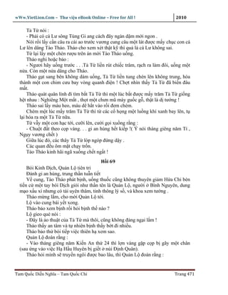 wWw.VietLion.Com – Thư vi n eBook Online – Free for All !                     2010

      T T nói :
      - Ph i có cá Lư sông Tùng Gi ang cách ñây ngàn d m m i ngon .
      Nói r i l y c n câu ra cái ao trư c vương cung câu m t lát ñư c m y ch c con cá
  Lư lên dâng Tào Tháo. Tháo cho xem xét th t k thì qu là cá Lư không sai.
      T l i l y m t chén rư u trên án m i Tào Tháo u ng.
      Tháo nghi ho c b o :
      - Ngươi hãy u ng trư c . . .T T li n rút chi c trâm, r ch ra làm ñôi, u ng m t
  n a. Còn m t n a dâng cho Tháo.
      Tháo g t sang bên không dám u ng, T T li n tung chén lên không trung, hóa
  thành m t con chim cưu bay vòng quanh ñi n ! Ch t nhìn th y T T ñã bi n ñâu
  m t.
      Tháo quát quân lính ñi tìm b t T T thì m t lúc b t ñư c m y trăm T T gi ng
  h t nhau : Nghiêng M t m t , th t m t chưn mũ mày gu c g , th t là d tư ng !
      Tháo sai l y máu heo, máu dê h t vào r i ñem chém.
      Chém m t lúc m y trăm T T thì t các c h ng m t lu ng khí xanh bay lên, t
  l i hóa ra m t T T n a.
      T v y m t con h c t i, cư i lên, cư i g i xu ng r ng :
      - Chu t ñ t theo c p vàng. . . gi an hùng h t ki p !( Ý nói tháng giêng năm Tí ,
  Ng y vương ch t )
      Gi a lúc ñó, các thây T T lóp ngóp ñ ng d y .
      Các quan ñ u ôm m t ch y tr n.
      Tào Tháo kinh hãi ngã xu ng ch t ng t !
                                          H i 69
      Bói Kinh D ch, Qu n L tiên tri
      Ðánh gi an hùng, trung th n tu n ti t
      V cung, Tào Tháo phát b nh, u ng thu c cũng không thuyên gi m H a Chi bèn
  ti n c m t tay bói D ch gi i như th n tên là Qu n L , ngư i Bình Nguyên, dung
  m o x u xí nhưng có tài uyên thâm, tinh thông lý s , và khoa xem tư ng .
      Tháo m ng l m, cho m i Qu n L t i.
      L vào cung bái y t xong.
      Tháo b o xem b nh r i h i b nh th nào ?
      L gieo qu nói :
      - Ðây là o thu t c a T T mà thôi, cũng không ñáng ng i l m !
      Tháo th y an tâm và t nhiên b nh th y b t ñi nhi u.
      Tháo b o th bói ti p vi c thiên h xem sao.
      Qu n L ñoán r ng :
      - Vào tháng giêng năm Ki n An th 24 thì l n vàng g p c p b gãy m t chân
  (sau ng vào vi c H H u Huyên b gi t núi Ð nh Quân).
      Tháo h i mình s truy n ngôi ñư c bao lâu, thì Qu n L ñoán r ng :


Tam Qu c Di n Nghĩa – Tam Qu c Chí                                            Trang 471
 
