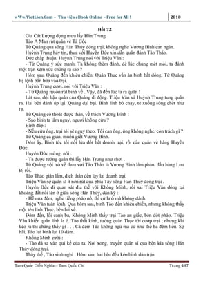 wWw.VietLion.Com – Thư vi n eBook Online – Free for All !                     2010

                                           H i 72
      Gia Cát Lư ng d ng mưu l y Hán Trung
      Tào A Man rút quân v Tà C c
      T Quáng qua sông Hán Th y ñóng tr i, không nghe Vương Bình can ngăn.
      Huỳnh Trung hay tin, thưa v i Huy n Ð c xin d n quân ñánh Tào Tháo.
      Ð c ch p thu n. Huỳnh Trung nói v i Tri u Vân :
      - T Quáng s c m nh. Ta không thèm ñánh, ñ lúc chúng m t m i, ta ñánh
  m t tr n xem s c chúng ra sao ?
      Hôm sau, Quáng ñ n khiêu chi n. Quân Th c v n án binh b t ñ ng. T Quáng
  h l nh b n b a vào tr i.
      Huỳnh Trung cư i, nói v i Tri u Vân :
      - T Quáng mu n rút binh v . V y, ñã ñ n lúc ta ra quân !
      Lát sau, ñ i h u quân c a Quáng di ñ ng. Tri u Vân và Huỳnh Trung tung quân
  ra. Hai bên ñánh úp l i. Quáng ñ i b i. Binh lính b ch y, té xu ng sông ch t như
  r .
      T Quáng c thoát ñư c thân, v trách Vương Bình :
      - Sao binh ta lâm nguy, ngươi không c u ?
      Bình ñáp :
      - N u c u ông, tr i tôi s nguy theo. Tôi can ông, ông không nghe, còn trách gì ?
      T Quáng c gi n, mu n gi t Vương Bình.
      Ðêm y, Bình t c t i n i l a ñ t h t doanh tr i, r i d n quân v hàng Huy n
  Ð c.
      Huy n Ð c m ng, nói :
      - Ta ñư c tư ng quân thì l y Hán Trung như chơi .
      T Quáng v i tr v thưa v i Tào Tháo là Vương Bình làm ph n, ñ u hàng Lưu
  B r i.
      Tào Tháo gi n l m, ñích thân ñ n l y l i doanh tr i.
      Tri u Vân s quân sĩ ít nên rút qua phía Tây sông Hán Thu ñóng tr i .
      Huy n Ð c ñi quan sát ñ a th v i Kh ng Minh, r i sai Tri u Vân ñóng t i
  kho ng ñ t n i lên gi a sông Hán Th y, d n k :
      - H n a ñêm, nghe ti ng pháo n , thì c la ó mà không ñánh.
      Tri u Vân tuân l nh. Qua hôm sau, binh Tào ñ n khiêu chi n, nhưng không th y
  m t tên lính Th c, bèn lui v .
      Ðêm ñ n, l i canh ba, Kh ng Minh th y tr i Tào an gi c, bèn ñ t pháo. Tri u
  Vân khi n quân lính la ó. Tào th t kinh, tư ng quân Th c t i cư p tr i ; nhưng khi
  kéo ra thì chàng th y gì . . . C ñêm Tào không ng mà c như th ba ñêm li n. S
  hãi, Tào lui binh l i 10 d m.
      Kh ng Minh cư i :
      - Tào ñã sa vào qu k c a ta. Nói xong, truy n quân sĩ qua bên kia sông Hán
  Th y ñóng tr i.
      Th y th , Tào sinh nghi . Hôm sau, hai bên ñ u kéo binh dàn tr n.

Tam Qu c Di n Nghĩa – Tam Qu c Chí                                            Trang 487
 