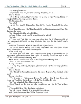 wWw.VietLion.Com – Thư vi n eBook Online – Free for All !                    2010

      Tào ch Huy n Ð c nói :
      - Ngươi là tên ph n b n, sao dám xâm lăng Hán Trung c a ta .
      Huy n Ð c nói :
      - Mi là ñ a gi an th n, ñã gi t m u h u, còn t xưng là Ng y Vương, ñ ño t cơ
  nghi p nhà Hán. Ta dung ngươi sao ñư c .
      Hai bên gi ao chi n !
      Tào ra l nh :
      - Ai b t ñư c Lưu B thì ñư c làm chúa ñ t Tây Xuyên. Ba quân hô l n, xông
  tr n.
      Binh Th c nh m sông Hán Th y ch y dài, bõ h t binh khí, doanh tr i. Quân Tào
  ñua nhau thu lư m.
      Tào thâu quân l i . Chư tư ng h i Tào :
      - Chúng tôi ñang c b t Lưu B , sao ñ i Vương l i lui binh .
      Tào nói :
      - Ta th y binh Th c ñóng tr i quay m t xu ng sông. Ðó là ñi u ñáng nghi, l i
  ch y b ng a và nhi u binh khí. Ðây là hai ñi u ñáng nghi l m ñó . Nói r i truy n
  l nh :
      - Ph i t c t c thu binh, k nào còn ti c l y v t gì ta chém ñ u.
      Tào v a lui binh thì Kh ng Minh ra hi u Huy n Ð c lãnh trung quân, Huỳnh
  Trung lãnh t quân, Tri u Vân h u quân áp ñ n.
      Binh Tào b ch y.
      Tào truy n quân sĩ v Nam Tr nh . Ch y ñư c m t quãng thì g p Trương Phi và
  Ng y Diên, l p t c kéo quân lên Nam Tr nh. Lúc Tào ch y v thì Nam Tr nh ñã m t
  r i, bèn khi n quân ch y v Dương Bình .
      Quân Huy n Ð c vào Nam Tr nh an dân xong, bèn h i Kh ng Minh :
      - Sao Tào Tháo b i binh nhanh th .
      Kh ng Minh thưa :
      - Tào tuy d ng binh hay, nhưng ña nghi nên b b i. V y lên tôi ñùng nghi binh
  mà ñánh nó .
      Huy n Ð c nói :
      - Nay Tào ñã v Dương Bình Quan thì th c a nó ñã có r i. V y ph i ñu i nó ñi
  ch ?
      Kh ng Minh thưa :
      - Tôi ñã chu n b ! Nói xong sai Trương Phi và Ng y Diên ñi ch n ñư ng v n
  lương c a Tào, khi n Huỳnh Trung và Tri u Vân ñi n i l a ñ t núi .
      Tào Tháo sai quân ñi thám thính, ñư c tin báo :
      - Binh Th c ñã kéo ñ n ngăn nơi hi m y u, ñ t r ng núi . Sau ñó. Tháo l i ñư c
  tin :
      - Trương Phi, Ng y Diên ñón ñư ng cư p lương .
      Tào th t kinh sai H a Ch ñi h t ng Gi i Lương Quan.
      Gi i Lương Quan ñư c H a Ch h t ng m ng r nói :

Tam Qu c Di n Nghĩa – Tam Qu c Chí                                          Trang 488
 