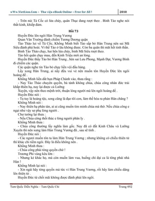 wWw.VietLion.Com – Thư vi n eBook Online – Free for All !                     2010

     - Trên núi Tà C c có l a cháy, quân Th c ñang rư t theo . Binh Tào nghe nói
  th t kinh, khi p ñ m.
                                            H i 73
      Huy n Ð c lên ngôi Hán Trung Vương
      Quan Vân Trư ng ñánh chi m Tương Dương qu n
      Tào Tháo lui v Tà C c, Kh ng Minh bi t Tào s p b Hán Trung nên sai Mã
  Siêu ñánh phá hoài. Vì th Tào lâu không ñư c. Còn ba quân thì măt h t tinh th n.
      Binh Tào Tháo ch y, hai bên l a cháy, binh Mã Siêu rư t theo.
      Tào h i quân ch y mau, ñ n Kinh Tri u m i an lòng.
      Huy n Ð c th y Tào b Hán Trung , bèn sai Lưu Phong, M nh Ð t, Vương Bình
  ñi chi m các qu n.
      Các qu n nghe tin Tào b ch y li n v i ñ u hàng.
      L y xong Hán Trung, ai n y ñ u vui v nên mu n tôn Huy n Ð c lên ngôi
  hoàng ñ .
      Kh ng Minh li n d t b n Pháp Chánh vào, thưa r ng :
      - Nay Tào Tháo chuyên quy n, bá tánh không chúa, chúa công nhân ñ c tr i
  kh p thiên h , nay l i ñư c c Lư ng
      Xuyên, v y nên theo m nh tr i, thu n lòng ngư i mà lên ngôi hoàng ñ .
      Huy n Ð c nói :
      - Ta tuy là hoàng t c, song cũng là ñ o tôi con, làm th hóa ra ph n Hán chăng ?
      Kh ng Minh nói :
      - Nay thiên h phân tán, ai ai cũng mu n tìm minh chúa mà th . N u chúa công e
  ng i như v y s ph lòng ngư i .
      Chư tư ng l i thưa :
      - N u Chúa công th i thác e lòng ngư i phân ly .
      Kh ng Minh thưa :
      - Chúa công thư ng l y nghĩa làm g c. Nay ñã có ñ t Kinh Châu và Lư ng
  Xuyên thì nên xưng làm Hán Trung Vương ñã , sau s tính .
      Huy n Ð c nói :
      - Các ngươi mu n tôn ta làm Hán Trung Vương ; nhưng không có chi u thiên t
  thì khác chi ti m ngôi. Ðây là ñi u không nên .
      Kh ng Minh thưa :
      - Chúa công ph i tòng quy n ch !
      Trương Phi vùng kêu l n :
      - Nhưng k khác h , mà còn mu n làm vua, hu ng chi ñ i ca là tông phái nhà
  Hán !
      Kh ng Minh l i nói :
      - Xin ngài hãy tòng quy n mà t c vì Hán Trung Vương, r i hãy làm chi u dâng
  lên thiên t .
      Huy n Ð c t ch i mãi không ñư c ñành ph i lên ngôi.

Tam Qu c Di n Nghĩa – Tam Qu c Chí                                           Trang 492
 