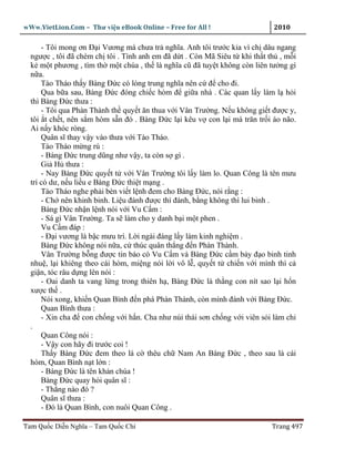 wWw.VietLion.Com – Thư vi n eBook Online – Free for All !                    2010

      - Tôi mong ơn Ð i Vương mà chưa tr nghĩa. Anh tôi trư c kia vì ch dâu ngang
  ngư c , tôi ñã chém ch tôi . Tình anh em ñã d t . Còn Mã Siêu t khi th t th , m i
  k m t phương , tìm th m t chúa , th là nghĩa cũ ñã tuy t không còn liên tư ng gì
  n a.
      Tào Tháo th y Bàng Ð c có lòng trung nghĩa nên c ñ cho ñi.
      Qua b a sau, Bàng Ð c ñóng chi c hòm ñ gi a nhà . Các quan l y làm l h i
  thì Bàng Ð c thưa :
      - Tôi qua Phàn Thành th quy t ăn thua v i Vân Trư ng. N u không gi t ñư c y,
  tôi t ch t, nên s m hòm s n ñó . Bàng Ð c l i kêu v con l i mà trăn tr i áo não.
  Ai n y khóc ròng.
      Quân sĩ thay v y vào thưa v i Tào Tháo.
      Tào Tháo m ng rú :
      - Bàng Ð c trung dũng như v y, ta còn s gì .
      Gi H thưa :
      - Nay Bàng Ð c quy t t v i Vân Trư ng tôi l y làm lo. Quan Công là tên mưu
  trí có dư, n u li u e Bàng Ð c thi t m ng .
      Tào Tháo nghe ph i bèn vi t l nh ñem cho Bàng Ð c, nói r ng :
      - Ch nên khinh binh. Li u ñánh ñư c thì ñánh, b ng không thì lui binh .
      Bàng Ð c nh n l nh nói v i Vu C m :
      - Sá gì Vân Trư ng. Ta s làm cho y danh b i m t phen .
      Vu C m ñáp :
      - Ð i vương là b c mưu trí. L i ngài ñáng l y làm kinh nghi m .
      Bàng Ð c không nói n a, c thúc quân th ng ñ n Phàn Thành.
      Vân Trư ng b ng ñư c tin báo có Vu C m và Bàng Ð c c m b y ñ o binh tinh
  nhu , l i khiêng theo cái hòm, mi ng nói l i vô l , quy t t chi n v i mình thì c
  gi n, tóc râu d ng lên nói :
      - Oai danh ta vang l ng trong thiên h , Bàng Ð c là th ng con nít sao l i h n
  xư c th .
      Nói xong, khi n Quan Bình ñ n phá Phàn Thành, còn mình ñánh v i Bàng Ð c.
      Quan Bình thưa :
      - Xin cha ñ con ch ng v i h n. Cha như núi thái sơn ch ng v i viên s i làm chi
  .
      Quan Công nói :
      - V y con hãy ñi trư c coi !
      Th y Bàng Ð c ñem theo lá c thêu ch Nam An Bàng Ð c , theo sau là cái
  hòm, Quan Bình n t l n :
      - Bàng Ð c là tên kh n chúa !
      Bàng Ð c quay h i quân sĩ :
      - Th ng nào ñó ?
      Quân sĩ thưa :
      - Ðó là Quan Bình, con nuôi Quan Công .

Tam Qu c Di n Nghĩa – Tam Qu c Chí                                          Trang 497
 