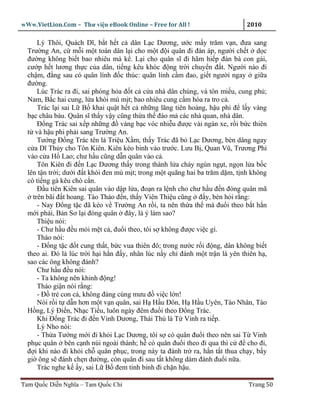 wWw.VietLion.Com – Thư vi n eBook Online – Free for All !                     2010

      Lý Thôi, Quách Dĩ, b t h t c dân L c Dương, ư c m y trăm v n, ñưa sang
  Trư ng An, c m i m t toán dân l i cho m t ñ i quân ñi ñàn áp, ngư i ch t d c
  ñư ng không bi t bao nhiêu mà k . L i cho quân sĩ ñi hãm hi p ñàn bà con gái,
  cư p h t lương th c c a dân, ti ng kêu khóc ñ ng tr i chuy n ñ t. Ngư i nào ñi
  ch m, ñ ng sau có quân lính ñ c thúc: quân lính c m ñao, gi t ngư i ngay gi a
  ñư ng.
      Lúc Trác ra ñi, sai phóng h a ñ t c c a nhà dân chúng, và tôn mi u, cung ph ;
  Nam, B c hai cung, l a khói mù m t; bao nhiêu cung c m hóa ra tro c .
      Trác l i sai L B khai qu t h t c nh ng lăng tiên hoàng, h u phi ñ l y vàng
  b c châu báu. Quân sĩ th y v y cũng th a th ñào m các nhà quan, nhà dân.
      Ð ng Trác sai x p nh ng ñ vàng b c vóc nhi u ñư c vài ngàn xe, r i b c thiên
  t và h u phi ph i sang Trư ng An.
      Tư ng Ð ng Trác tên là Tri u X m, th y Trác ñã b L c Dương, bèn dâng ngay
  c a Dĩ Th y cho Tôn Kiên. Kiên kéo binh vào trư c. Lưu B , Quan Vũ, Trương Phi
  vào c a H Lao; chư h u cũng d n quân vào c .
      Tôn Kiên ñi ñ n L c Dương th y trong thành l a cháy ngùn ng t, ng n l a b c
  lên t n tr i; dư i ñ t khói ñen mù m t; trong m t quãng hai ba trăm d m, t nh không
  có ti ng gà kêu chó c n.
      Ð u tiên Kiên sai quân vào d p l a, ño n ra l nh cho chư h u ñ n ñóng quân mã
    trên bãi ñ t hoang. Tào Tháo ñ n, th y Viên Thi u cũng ñ y, bèn h i r ng:
      - Nay Ð ng t c ñã kéo v Trư ng An r i, ta nên th a th mà ñu i theo b t h n
  m i ph i, B n Sơ l i ñóng quân ñây, là ý làm sao?
      Thi u nói:
      - Chư h u ñ u m i m t c , ñu i theo, tôi s không ñư c vi c gì.
      Tháo nói:
      - Ð ng t c ñ t cung th t, b c vua thiên ñô; trong nư c r i ñ ng, dân không bi t
  theo ai. Ðó là lúc tr i h i h n ñ y, nhân lúc n y ch ñánh m t tr n là yên thiên h ,
  sao các ông không ñánh?
      Chư h u ñ u nói:
      - Ta không nên khinh ñ ng!
      Tháo gi n nói r ng:
      - Ð tr con c , không ñáng cùng mưu ñ vi c l n!
      Nói r i t d n hơn m t v n quân, sai H H u Ðôn, H H u Uyên, Tào Nhân, Tào
  H ng, Lý Ði n, Nh c Ti u, luôn ngày ñêm ñu i theo Ð ng Trác.
      Khi Ð ng Trác ñi ñ n Vinh Dương, Thái Thú là T Vinh ra ti p.
      Lý Nho nói:
      - Th a Tư ng m i ñi kh i L c Dương, tôi s có quân ñu i theo nên sai T Vinh
  ph c quân bên c nh núi ngoài thành; h có quân ñu i theo ñi qua thì c ñ cho ñi,
  ñ i khi nào ñi kh i ch quân ph c, trong này ta ñánh tr ra, h n t t thua ch y, b y
  gi ông s ñánh ch n ñư ng, còn quân ñi sau t t không dám ñánh ñu i n a.
      Trác nghe k y, sai L B ñem tinh binh ñi ch n h u.

Tam Qu c Di n Nghĩa – Tam Qu c Chí                                            Trang 50
 
