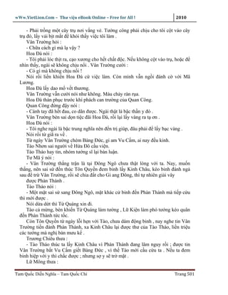 wWw.VietLion.Com – Thư vi n eBook Online – Free for All !                      2010

      - Ph i tr ng m t cây tr nơi v ng v . Tư ng công ph i ch u cho tôi c t vào cây
  tr ñó, l y v i b t m t ñ kh i th y vi c tôi làm .
      Vân Trư ng h i :
      - Ch a cách gì mà l v y ?
      Hoa Ðà nói :
      - Tôi ph i lóc th t ra, c o xương cho h t ch t ñ c. N u không c t vào tr , ho c ñ
  nhìn th y, ngài s không ch u n i . Vân Trư ng cư i :
      - Có gì mà không ch u n i !
      Nói r i li n khi n Hoa Ðà c vi c làm. Còn mình v n ng i ñánh c v i Mã
  Lương.
      Hoa Ðà l y dao m v t thương.
      Vân Trư ng v n cư i nói như không. Máu ch y ràn r a.
      Hoa Ðà thán ph c trư c khí phách can trư ng c a Quan Công.
      Quan Công ñ ng ñ y nói :
      - Cánh tay ñã h t ñau, co dãn ñư c. Ngài th t là b c th n y ñó .
      Vân Trư ng bèn sai d n ti c ñãi Hoa Ðà, r i l i l y vàng ra t ơn .
      Hoa Ðà nói :
      - Tôi nghe ngài là b c trung nghĩa nên ñ n tr giúp, ñâu ph i ñ l y b c vàng .
      Nói r i t giã ra v .
      T ngày Vân Trư ng chém Bàng Ð c, gi am Vu C m, ai nay ñ u kinh.
      Tào Nhơn sai ngư i v H a Ðô c u vi n.
      Tào Tháo hay tin, nhóm tư ng sĩ l i bàn lu n.
      Tư Mã ý nói :
      - Vân Trư ng th ng tr n là t i Ðông Ngô chưa th t lòng v i ta. Nay, mu n
  th ng, nên sai s ñ n thúc Tôn Quy n ñem binh l y Kinh Châu, kéo binh ñánh ng
  sau ñ tr Vân Trư ng, r i s chia ñ t cho Gi ang Ðông, thì t nhiên gi i vây
      ñư c Phàn Thành .
      Tào Tháo nói :
      - M t m t sai s sang Ðông Ngô, m t khác c binh ñ n Phàn Thành mà ti p c u
  thì m i ñư c .
      Nói d a d t thì T Quáng xin ñi.
      Tào c m ng, bèn khi n T Quáng làm tư ng , L Ki n làm phó tư ng kéo quân
  ñ n Phàn Thành t c t c.
      Còn Tôn Quy n t ngày l i h n v i Tào, chưa dám ñ ng binh , nay nghe tin Vân
  Trư ng ti n ñánh Phàn Thành, xa Kinh Châu l i ñư c thư c a Tào Tháo, li n tri u
  các tư ng mà ngh bàn mưu k .
      Trương Chiêu thưa :
      - Tào Tháo thúc ta l y Kinh Châu vì Phàn Thành ñang lâm nguy r i ; ñư c tin
  Vân Trư ng b t Vu C m gi t Bàng Ð c , vì th Tào m i c u c u ta . N u ta ñem
  binh hi p v i y thì ch c ñư c ; nhưng s y s tr m t .
      L Mông thưa :

Tam Qu c Di n Nghĩa – Tam Qu c Chí                                             Trang 501
 