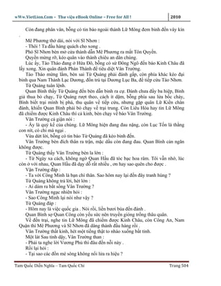 wWw.VietLion.Com – Thư vi n eBook Online – Free for All !                2010

      Còn ñang phân vân, b ng có tin báo ngoài thành L Mông ñem binh ñ n vây kín
  .
     Mê Phương th dài, nói v i Sĩ Nhơn :
     - Thôi ! Ta ñ u hàng quách cho xong .
     Phó Sĩ Nhơn bèn m c a thành d n Mê Phương ra m t Tôn Quy n.
     Quy n m ng r , kéo quân vào thành chiêu an dân chúng.
     Lúc y, Tào Tháo ñang H a Ðô, b ng có s Ðông Ngô ñ n báo Kinh Châu ñã
  l y xong. Xin quân ñánh Phàn Thành ñ tiêu di t Vân Trư ng.
     Tào Tháo m ng l m, bèn sai T Quáng ph i ñánh g p, còn phía khác kéo ñ i
  binh qua Nam Thành L c Dương, ñ n trú t i Dương L c Ba, ñ ti p c u Tào Nhơn.
     T Quáng tuân l nh.
     Quan Bình th y T Quáng ñ n bèn d n binh ra c . Ðánh chưa ñ y ba hi p, Bình
  gi thua b ch y, T Quáng rư t theo, cách ít d m, b ng phía sau l a b c cháy,
  Bình bi t tr i mình b phá, thu quân v ti p c u, nhưng g p quân L Ki n chân
  ñánh, khi n Quan Bình ph i b ch y v tr i trung. Còn Liêu Hóa hay tin L Mông
  ñã chi m ñư c Kinh Châu thì c kinh, bèn ch y v báo Vân Trư ng.
     Vân Trư ng c gi n nói :
     - y là qu k c a chúng. L Mông hi n ñang ñau n ng, còn L c T n là th ng
  con nít, có chi mà ng i .
     V a d t l i, b ng có tin báo T Quáng ñã kéo binh ñ n.
     Vân Trư ng bèn ñích thân ra tr n, m c d u còn ñang ñau. Quan Bình c n ngăn
  không ñư c.
     T Quáng th y Vân Trư ng bèn la l n :
     - T Ngày xa cách, không ng Quan H u ñã tóc b c hoa râm. Tôi v n nh , lúc
  còn v i nhau, Quan H u ñã d y d r t nhi u , ơn hay sao quên cho ñư c .
     V n Trư ng ñáp :
     - Ta v i Công Minh là b n chí thân. Sao hôm nay l i ñ n ñây tranh hùng ?
     T Quáng không tr l i, hét l n :
     - Ai dám ra b t s ng Vân Trư ng ?
     Vân Trư ng ng c nhiên h i :
     - Sao Công Minh l i nói như v y ?
     T Quáng ñáp :
     - Hôm nay là vi c qu c gia . Nói r i, li n bươi búa ñ n ñánh .
     Quan Bình s Quan Công còn y u s c nên truy n gióng tr ng thâu quân.
     V ñ n tr i, nghe tin L Mông ñã chi m ñư c Kinh Châu, còn Công An, Nam
  Qu n thì Mê Phương và Sĩ Nhơn ñã dâng thành ñ u hàng r i .
     Vân Trư ng th t kinh, hét m t ti ng th t to nhào xu ng b t t nh.
     M t lát Sau t nh d y, Vân Trư ng than :
     - Ph i ta nghe l i Vương Ph thì ñâu ñ n n i này .
     R il ih i:
     - T i sao các ñ n mé sông không n i l a ra hi u ?

Tam Qu c Di n Nghĩa – Tam Qu c Chí                                       Trang 504
 