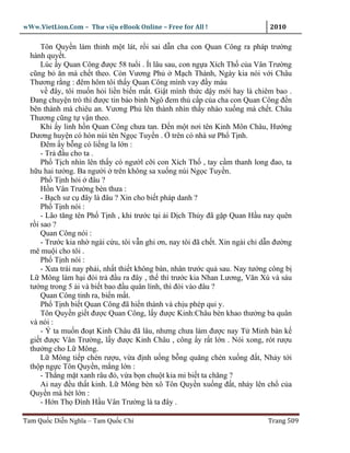 wWw.VietLion.Com – Thư vi n eBook Online – Free for All !                     2010

      Tôn Quy n làm thinh m t lát, r i sai d n cha con Quan Công ra pháp trư ng
  hành quy t.
      Lúc y Quan Công ñư c 58 tu i . Ít lâu sau, con ng a Xích Th c a Vân Trư ng
  cũng b ăn mà ch t theo. Còn Vương Ph            M ch Thành, Ngày kia nói v i Châu
  Thương r ng : ñêm hôm tôi th y Quan Công mình vay ñ y máu
      v ñây, tôi mu n h i li n bi n m t. Gi t mình th c d y m i hay là chiêm bao .
  Ðang chuy n trò thì ñư c tin báo binh Ngô ñem th c p c a cha con Quan Công ñ n
  bên thành mà chiêu an. Vương Ph lên thành nhìn th y nhào xu ng mà ch t. Châu
  Thương cũng t v n theo.
      Khi y linh h n Quan Công chưa tan. Ð n m t nơi tên Kinh Môn Châu, Hư ng
  Dương huy n có hòn núi tên Ng c Tuy n . trên có nhà sư Ph T nh.
      Ðêm y b ng có li ng la l n :
      - Tr ñ u cho ta .
      Ph T ch nhìn lên th y có ngư l c i con Xích Th , tay c m thanh long ñao, ta
  h u hai tư ng. Ba ngư i trên không sa xu ng núi Ng c Tuy n.
      Ph T nh h i ñâu ?
      H n Vân Trư ng bèn thưa :
      - B ch sư c ñây là ñâu ? Xin cho bi t pháp danh ?
      Ph T nh nói :
      - Lão tăng tên Ph T nh , khi trư c t i i D ch Th y ñã g p Quan H u nay quên
  r i sao ?
      Quan Công nói :
      - Trư c kia nh ngài c u, tôi v n ghi ơn, nay tôi ñã ch t. Xin ngài ch d n ñư ng
  mê mu i cho tôi .
      Ph T nh nói :
      - Xưa trái nay ph i, nh t thi t không bàn, nhân trư c qu sau. Nay tư ng công b
  L Mông làm h i ñòi tr ñ u ra ñây , th thì trư c kia Nhan Lương, Văn Xú và sáu
  tư ng trong 5 i và bi t bao ñ u quân lính, thì ñòi vào ñâu ?
      Quan Công t nh ra, bi n m t.
      Ph T nh bi t Quan Công ñã hi n thánh và ch u phép qui y.
      Tôn Quy n gi t ñư c Quan Công, l y ñư c Kinh:Châu bèn khao thư ng ba quân
  và nói :
      - Ý ta mu n ño t Kinh Châu ñã lâu, nhưng chưa làm ñư c nay T Minh bàn k
  gi t ñư c Vân Trư ng, l y ñư c Kinh Châu , công y r t l n . Nói xong, rót rư u
  thư ng cho L Mông.
      L Mông ti p chén rư u, v a ñ nh u ng b ng quăng chén xu ng ñ t, Nh y t i
  th p ng c Tôn Quy n, m ng l n :
      - Th ng m t xanh râu ñ , v a b n chu t kia mi bi t ta chăng ?
      Ai nay ñ u th t kinh. L Mông bèn xô Tôn Quy n xu ng ñ t, nh y lên ch c a
  Quy n mà hét l n :
      - H n Th Ðình H u Vân Trư ng là ta ñây .

Tam Qu c Di n Nghĩa – Tam Qu c Chí                                           Trang 509
 