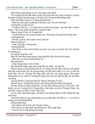 wWw.VietLion.Com – Thư vi n eBook Online – Free for All !                      2010

       Binh tư ng c ng ch ng 25 v n, ch n ngày xu t chinh .
       Còn Trương Phi khi ñ n Mân Trung r i truy n l nh cho Ph m Cương và Trương
  Ð t ph i ch b ch kỳ b ch giáp và ñ tang Vân Trư ng ñi ñánh Ðông Ngô
       Hôm sau Ph m Cương và Trương Ð t ñ n thưa :
       - B ch.kỳ, b ch giáp s g p quá e không lo k p. Xin cho tri n h n !
       Trương Phi c gi n n t l n :
       - Ta g p ñi báo thù , ý ta mu n làm sao ph i xong ngay . Sao bây dám vi ph m
  l nh ta . Nói xong, khi n quân ñem 2 ngư i ra ñám
       Ph m Cương v bàn v i Trương Ð t :
       - Ta ph i làm sao cho xong n i ngày mai, n u không s b gi t ch ch ng chơi .
       Trương Ð t nói :
       - N u ñ y gi t ta, thà ta gi t y trư c còn hơn .
       Ph m Cương nói :
       - Ng t vì l i g n y không ñư c .
       Trương Ð t bàn :
       - N u s hai ta chưa ch t thì ñêm nay ch y say rư u, ta s gi t, n u s ta ch t thì
    t y không say .
       Hai ngư i cùng theo y k .
       Ðêm y, Phi n m trong trư ng, nóng ru t b n ch n, bèn h i b tư ng :
       - Ðêm nay, sao lòng ta không ñư c an ?
       B tư ng thưa :
       - Ch c tư ng công lo vi c tr thù .
       Phi li n khi n quân mang rư u u ng ñ n say mèm , r i ng lăn.
       Ph m Cương và Trương Ð t bi t tin, c m ng, bèn ch ñ n canh hai, m i ngư i
  gi u ñao trong mình, lén vào trong trư ng, nói d i quân canh là có vi c cơ m t c n
  trình b m. Lúc y, Trương Phi ñang n m, m t m , râu d ng ngư c. Hai ngư i
  không dám ra tay , ñ n khi Trương Phi ngáy như s m m i dám l i g n, l y dao ñâm
  vào b ng.
       Trương Phi hét 1 ti ng l n ch t t t. Năm y Phi ñư c 55 tu i.
       Ph m Cương , Trương Ð t l y th c p Trương Phi ñem dâng Tôn Quy n.
       Sau ñó, b h c a Phi là Ngô Ban, v i làm bi u chương tâu cho Tiên Chúa . R i
  khi n con trai Trương Phi là Trương Bào lo t n li m, sai em là Trương Th u l i
  gi Mân Trung, còn Bào v báo Tiên Chúa.
       Lúc y Tiên chúa ñ nh ngày xu t binh. Còn Kh ng Minh v ñ n Thành Ðô m t
  bu n rư i.
       Tiên Chúa ñêm y ng cũng không yên, l i th y phía Tây B c có 1 vì sao l n sa
  xu ng, bèn h i Kh ng Minh.
       Kh ng Minh thưa :
       - Ðó là ñi m m t ñi m t viên Thư ng Tư ng.
       Tiên Chúa c s , ñêm n m ng không yên , th m nghĩ r ng :
       - Tam ñ c a ta ch c không yên m ng .

Tam Qu c Di n Nghĩa – Tam Qu c Chí                                             Trang 522
 