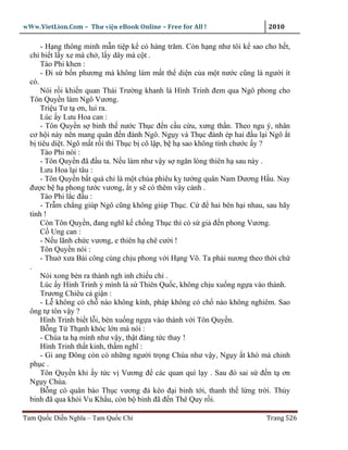 wWw.VietLion.Com – Thư vi n eBook Online – Free for All !                2010

      - H ng thông minh m n ti p k có hàng trăm. Còn h ng như tôi k sao cho h t,
  ch bi t l y xe mà ch , l y dây mà c t .
      Tào Phi khen :
      - Ði s b n phương mà không làm m t th di n c a m t nư c cũng là ngư i ít
  có.
      Nói r i khi n quan Thái Trư ng khanh là Hình Trinh ñem qua Ngô phong cho
  Tôn Quy n làm Ngô Vương.
      Tri u Tư t ơn, lui ra.
      Lúc y Lưu Hoa can :
      - Tôn Quy n s binh th nư c Th c ñ n c u c u, xưng th n. Theo ngu ý, nhân
  cơ h i này nên mang quân ñ n ñánh Ngô. Ng y và Th c ñánh ép hai ñ u l i Ngô t
  b tiêu di t. Ngô m t r i thì Th c b cô l p, b h sao không tính chư c y ?
      Tào Phi nói :
      - Tôn Quy n ñã ñ u ta. N u làm như v y s ngăn lòng thiên h sau này .
      Lưu Hoa l i tâu :
      - Tôn Quy n b t quá ch là m t chúa phiêu k tư ng quân Nam Dương H u. Nay
  ñư c b h phong tư c vương, t y s có thêm vây cánh .
      Tào Phi l c ñ u :
      - Tr m ch ng giúp Ngô cũng không giúp Th c. C ñ hai bên h i nhau, sau hãy
  tính !
      Còn Tôn Quy n, ñang nghĩ k ch ng Th c thì có s gi ñ n phong Vương.
      C Ung can :
      - N u lãnh ch c vương, e thiên h chê cư i !
      Tôn Quy n nói :
      - Thu xưa Bái công cùng ch u phong v i H ng Võ. Ta ph i nương theo th i ch
  .
      Nói xong bèn ra thành ngh inh chi u ch .
      Lúc y Hình Trinh mình là s Thiên Qu c, không ch u xu ng ng a vào thành.
      Trương Chiêu c gi n :
      - L không có ch nào không kính, pháp không có ch nào không nghiêm. Sao
  ông t tôn v y ?
      Hình Trinh bi t l i, bèn xu ng ng a vào thành v i Tôn Quy n.
      B ng T Th nh khóc l n mà nói :
      - Chúa ta h mình như v y, th t ñáng t c thay !
      Hình Trinh th t kinh, th m nghĩ :
      - Gi ang Ðông còn có nh ng ngư i tr ng Chúa như v y, Ng y t khó mà chinh
  ph c .
      Tôn Quy n khi y t c v Vương ñ các quan quì l y . Sau ñó sai s ñ n t ơn
  Ng y Chúa.
      B ng có quân báo Th c vương ñ kéo ñ i binh t i, thanh th l ng tr i. Th y
  binh ñã qua kh i Vu Kh u, còn b binh ñã ñ n Thê Quy r i.

Tam Qu c Di n Nghĩa – Tam Qu c Chí                                      Trang 526
 