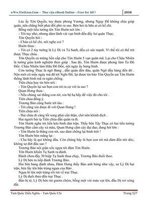 wWw.VietLion.Com – Thư vi n eBook Online – Free for All !                   2010

      Lúc y Tôn Quy n, tuy ñư c phong Vương, nhưng Ng y Ð không ch u giúp
  quân, nên ch ng bi t ph i ñ i phó ra sao. Bèn h i t h u ai có k chi.
      B ng m t ti u tư ng tên Tôn Hu n nói l n :
      - Tôi tuy nh , nhưng dám lãnh vài v n binh ñ n ñ y lui quân Th c.
      Tôn Quy n h i :
      - Cháu có k chi, nói nghe coi ?
      Hu n thưa :
      - Tôi có 2 tùy tư ng là Lý D và T Sanh, ñ u có s c m nh. Vì th tôi có th tr
  ñư c Th c chúa .
      Tôn Quy n c m ng li n c p cho Tôn Hu n 5 v n quân mã. L i cho Châu Nhiên
  là tư ng giàu kinh nghi m theo giúp . Sau ñó, Tôn Hu n ñư c phong làm T Ðô
  Ð c. Châu Nhiên làm H u Ðô Ð c, n i ngày y hưng binh.
      Còn tư ng Th c là ngô Bang , d n quân ñ n ñâu, quân Ngô ñ u hàng ñ n ñó .
  Nên m i có m y ngày mà ñã t i Nghi Ðô, l i ñư c tin báo Tôn Quy n sai Tôn Hư n
  th ng lãnh binh mã ra ngăn ch ng.
      Tiên chúa hay tin bèn nói :
      - Tôn Quy n l i sai b n con nít ra c v i ta sao ?
      Quan Hưng thưa :
      - N u chúng sai th ng con nít, xin b h hãy ñ vi c ñó cho tôi .
      Tiên chúa ñ ng ý.
      Trương Bào cũng bư c t i tâu :
      - Tôi cũng xin ñư c ñi v i Quan Hưng !
      Tiên chúa nói :
      - Hai cháu ñi càng t t song ph i c n th n, ch nên khinh ñ ch .
      Hai ngư i bái t Tiên chúa d n quân ra ñi.
      Tôn Hư n nghe tin li n kéo binh dàn tr n. Th y bên Tây Th c có hai ti u tư ng
  Trương Bào c m cây xà mâu, Quan Hưng c m cây ñ i ñao, ñang hét l n :
      - Tôn Hu n là th ng con nít, sao dám ch ng l i binh tr i !
      Tôn Hu n bèn m ng l i :
      - Cha bây là qu không ñ u. Còn chúng bây là b n con nít mà dám ñ n nói dóc,
  không s ñ t ñ u sao ?
      Trương Bào n i gi n x c ng a t i ñâm Tôn Hu n.
      Tôn Hu n khi n T Sanh ra ñánh.
      Ðánh chưa ñ y 30 hi p T Sanh thua ch y, Trương Bào ñu i theo.
      Lý D bèn ra ti p ñánh Trương Bào.
      Hai bên bang ñánh nhau, Ðàm Hưng th y Bào anh hùng như v y, s Lý D b i
  tr n, bèn l y tên b n trúng ng a c a Bào .
      Ng a hí lên m t tràng r i rút v tr i Th c.
      Lý D ñu i theo ñ n tr i Th c .
      Bào b té, Lý D bèn rút gươm chém, b ng m t vòi máu v t lên, ñ u D rơi xông
  ñ t.

Tam Qu c Di n Nghĩa – Tam Qu c Chí                                         Trang 527
 
