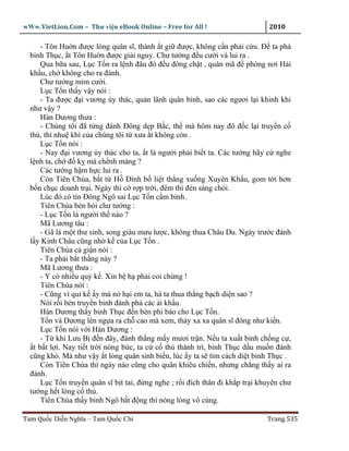 wWw.VietLion.Com – Thư vi n eBook Online – Free for All !                      2010

      - Tôn Hu n ñư c lòng quân sĩ, thành t gi ñư c, không c n ph i c u. Ð ta phá
  binh Th c, t Tôn Hu n ñư c gi i nguy. Chư tư ng ñ u cư i và lui ra .
      Qua b a sau, L c T n ra l nh ñâu ñó ñ u ñóng ch t , quân mã ñ phòng nơi H i
  kh u, ch không cho ra ñánh.
      Chư tư ng m m cư i.
      L c T n th y v y nói :
      - Ta ñư c ñ i vương y thác, qu n lãnh quân binh, sao các ngươi l i khinh khi
  như v y ?
      Hàn Dương thưa :
      - Chúng tôi ñã t ng ñánh Ðông d p B c, th mà hôm nay ñô ñ c l i truy n c
  th , thì nhu khí c a chúng tôi t xưa t không còn .
      L c T n nói :
      - Nay ñ i vương y thác cho ta, t là ngư i ph i bi t ta. Các tư ng hãy c nghe
  l nh ta, ch ñ k mà ch nh m ng ?
      Các tư ng h m h c lui ra .
      Còn Tiên Chúa, b t t H Ðình b li t th ng xu ng Xuyên Kh u, gom t i hơn
  b n ch c doanh tr i. Ngày thì c r p tr i, ñêm thì ñèn sáng chói.
      Lúc ñó có tin Ðông Ngô sai L c T n c m binh.
      Tiên Chúa bèn h i chư tư ng :
      - L c T n là ngư i th nào ?
      Mã Lương tâu :
      - Gã là m t thư sinh, song giàu mưu lư c, không thua Châu Du. Ngày trư c ñánh
  l y Kinh Châu cũng nh k c a L c T n .
      Tiên Chúa c gi n nói :
      - Ta ph i b t th ng này ?
      Mã Lương thưa :
      - Y có nhi u qu k . Xin b h ph i coi ch ng !
      Tiên Chúa nói :
      - Cũng vì qu k y mà nó h i em ta, há ta thua th ng b ch di n sao ?
      Nói r i bèn truy n binh ñánh phá các i kh u.
      Hàn Dương th y binh Th c ñ n bèn phi báo cho L c T n.
      T n và Dương lên ng a ra ch cao mà xem, th y xa xa quân sĩ ñông như ki n.
      L c T n nói v i Hàn Dương :
      - T khi Lưu B ñ n ñây, ñánh th ng m y mươi tr n. N u ta xu t binh ch ng c ,
   t b t l i. Nay ti t tr i nóng b c, ta c c th thành trì, binh Th c d u mu n ñánh
  cũng khó. Mà như v y t lòng quân sinh bi n, lúc y ta s tìm cách di t binh Th c .
      Còn Tiên Chúa thì ngày nào cũng cho quân khiêu chi n, nhưng ch ng th y ai ra
  ñánh.
      L c T n truy n quân sĩ b t tai, ñ ng nghe ; r i ñích thân ñi kh p tr i khuyên chư
  tư ng h t lòng c th .
      Tiên Chúa th y binh Ngô b t ñ ng thì nóng lòng vô cùng.

Tam Qu c Di n Nghĩa – Tam Qu c Chí                                             Trang 535
 