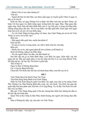 wWw.VietLion.Com – Thư vi n eBook Online – Free for All !                  2010

     - Khoái Vi t c sao ch n ñư ng ta?
     Vi t nói:
     - Ngươi ñã làm tôi nhà Hán, sao ñư c gi u ng c t truy n qu c? Ðưa ra ngay ra
  ñây, ta s cho ñi.
     Kiên t c l m, sai ngay Hoàng Cái ra ñánh. Sái M o múa ñao l i ñ ch. Ðư c vài
  hi p, Cái hoa ng n roi, ñánh trúng ngay mi ng kính che ng c M o. M o quay ñ u
  ng a ch y. Kiên th a th ñu i ñánh kh i c a ô. Lúc b y gi , trong núi b ng th y
  chiêng tr ng khua r m lên. Thì ra Lưu Bi u v a d n quân ñ n. Kiên ng i trên ng a
  chào h i t t , r i nói v i Lưu Bi u r ng:
     - Ta v i C nh Thăng là láng gi ng v i nhau. Sao C nh Thăng l i n tin l i Viên
  Thi u và x t v i ta làm v y?
     Bi u nói:
     - Nhà ngươi d u qu c b o, mu n làm ph n à?
     Kiên l i th :
     - Ta mà có c a y trong mình, xin ch t dư i mũi tên viên ñ n.
     Bi u nói:
     - Mu n cho ta tin, nhà ngươi ph i ñ cho ta khám c ñ hành Lý.
     Kiên n i khùng, m ng Lưu Bi u r ng:
     - Tài s c ngươi th m vào ñâu, mà dám khinh ta!
     Hai bên s p s a gi ao binh ñánh nhau. Lưu Bi u lui ngay. Kiên th y v y th
  ng a s n l i. B y gi quân ph c sau hai r ng núi kéo ra; sau lưng Khoái Vi t,
  Sái M o p l i, vây b c l y Tôn Kiên gi a tr n.
     Th rõ th c là:
     Ng c t ñem v không dùng ñư c,
     L i vì c a y ñ ng binh ñao.
     Chưa bi t Tôn Kiên làm th nào mà thoát ñư c thân, xem h i sau s rõ.
                                         H i7
     Viên Thi u Qua C u Ðu i Công Tôn To n
     Tôn Kiên Sang Sông Ðánh Lưu C nh Thăng
     Nh c l i Tôn Kiên ñang b quân Lưu Bi u vây ng t, may nh có ba tư ng Trình
  Ph , Hoàng Cái, Hàn Ðương ñánh phá vòng vây c u thoát. Tôn Kiên thu góp tàn
  quân th y hao hơn phân n a, li n kéo v Gi ang Ðông. Và, t ñ y Tôn Kiên ôm m i
  h n v i Lưu Bi u.
     B y gi , Viên Thi u ñóng quân Hà n i, lương th o thi u h t, không tìm ñâu ra
  ñ chu c p cho binh lính.
     Quan Th s Ký Châu là Hàn Phúc th nh tho ng cho ngư i ch lương th c ñ n
  giúp.
     Mưu sĩ Phùng K th y v y, b o nh v i Viên Thi u:



Tam Qu c Di n Nghĩa – Tam Qu c Chí                                         Trang 55
 
