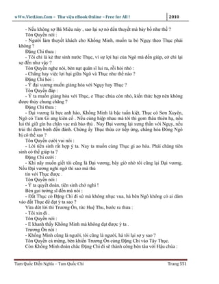 wWw.VietLion.Com – Thư vi n eBook Online – Free for All !                    2010

      - N u không s Bá Miêu này , sao l i s nó ñ n thuy t mà bày b như th ?
      Tôn Quy n nói :
      - Ngư i làm thuy t khách cho Kh ng Minh, mu n ta b Ng y theo Th c ph i
  không ?
      Ð ng Chi thưa :
      - Tôi ch là k thư sinh nư c Th c, vì s l i h i c a Ngô mà ñ n giúp, c chi l i
  s ñ n như v y ?
      Tôn Quy n nghe nói, bèn n t quân sĩ lui ra, r i h i nh :
      - Ch ng hay vi c l i h i gi a Ngô và Th c như th nào ?
      Ð ng Chi h i :
      - Ý ñ i vương mu n gi ng hòa v i Ng y hay Th c ?
      Tôn Quy n ñáp :
      - Ý ta mu n gi ng hòa v i Th c, e Th c chúa còn nh , ki n th c h p nên không
  ñư c th y chung chăng ?
      Ð ng Chi thưa :
      - Ð i vương là b c anh hào, Kh ng Minh là b c tu n ki t, Th c có Sơn Xuyên,
  Ngô có Tam Gi ang kiên c . N u cùng hi p nhau mà t i thì gom thâu thiên h , n u
  lui thì gi gìn ba chân v c mà b o th . Nay Ð i vương l i xưng th n v i Ng y, n u
  trái thì ñem binh ñ n ñánh. Ch ng y Th c th a cơ ti p ng, ch ng hóa Ðông Ngô
  b cô th sao ?
      Tôn Quy n cư i vui nói :
      - L i tiên sinh r t h p ý ta. Nay ta mu n cùng Th c gi ao hòa. Ph i chăng tiên
  sinh có th giúp ta ?
      Ð ng Chi cư i :
      - Khi nãy mu n gi t tôi cũng là Ð i vương, bây gi nh tôi cũng l i Ð i vương.
  N u Ð i vương nghi ng thì sao mà th
      tín v i Th c ñư c .
      Tôn Quy n nói :
      - Ý ta quy t ñoán, tiên sinh ch nghi !
      Bèn g i tư ng sĩ ñ n mà nói :
      - Ð t Th c có Ð ng Chi ñi s mà không nh c vua, há bên Ngô không có ai dám
  vào ñ t Th c ñ ñ t ý ta sao ?
      V a d t l i thì Trương Ôn, t c Hu Thu, bư c ra thưa :
      - Tôi xin ñi .
      Tôn Quy n nói :
      - E khanh th y Kh ng Minh mà không ñ t ñư c ý ta .
      Trương Ôn nói :
      - Kh ng Minh cũng là ngư i, tôi cũng là ngư i, há tôi l i s y sao ?
      Tôn Quy n c m ng, bèn khi n Trương Ôn cùng Ð ng Chi vào Tây Th c.
      Còn Kh ng Minh ñoán ch c Ð ng Chi ñi s thành công bèn tâu v i H u chúa :


Tam Qu c Di n Nghĩa – Tam Qu c Chí                                          Trang 551
 