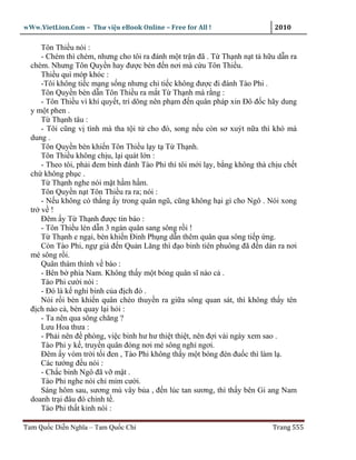 wWw.VietLion.Com – Thư vi n eBook Online – Free for All !                     2010

     Tôn Thi u nói :
     - Chém thì chém, nhưng cho tôi ra ñánh m t tr n ñã . T Th nh n t t h u d n ra
  chém. Nhưng Tôn Quy n hay ñư c bèn ñ n nơi mà c u Tôn Thi u.
     Thi u quì móp khóc :
     -Tôi không ti c m ng s ng nhưng ch ti c không ñư c ñi ñánh Tào Phi .
     Tôn Quy n bèn d n Tôn Thi u ra m t T Th nh mà r ng :
     - Tôn Thi u vì khí quy t, trí dõng nên ph m ñ n quân pháp xin Ðô ñ c hãy dung
  y m t phen .
     T Th nh tâu :
     - Tôi cũng v tình mà tha t i t cho ñó, song n u còn sơ xuýt n a thì khó mà
  dung .
     Tôn Quy n bèn khi n Tôn Thi u l y t T Th nh.
     Tôn Thi u không ch u, l i quát l n :
     - Theo tôi, ph i ñem binh ñánh Tào Phi thì tôi m i l y, b ng không thà ch u ch t
  ch không ph c .
     T Th nh nghe nói m t h m h m.
     Tôn Quy n n t Tôn Thi u ra ra; nói :
     - N u không có th ng y trong quân ngũ, cũng không h i gì cho Ngô . Nói xong
  tr v !
     Ðêm y T Th nh ñư c tin báo :
     - Tôn Thi u lén d n 3 ngàn quân sang sông r i !
     T Th nh e ng i, bèn khi n Ðinh Ph ng d n thêm quân qua sông ti p ng.
     Còn Tào Phi, ng giá ñ n Qu n Lăng thì ñ o binh tiên phuông ñã ñ n dàn ra nơi
  mé sông r i.
     Quân thám thính v báo :
     - Bên b phía Nam. Không th y m t bóng quân sĩ nào c .
     Tào Phi cư i nói :
     - Ðó là k nghi binh c a ñ ch ñó .
     Nói r i bèn khi n quân chèo thuy n ra gi a sông quan sát, thì không th y tên
  ñ ch nào c , bèn quay l i h i :
     - Ta nên qua sông chăng ?
     Lưu Hoa thưa :
     - Ph i nên ñ phòng, vi c binh hư hư thi t thi t, nên ñ i vài ngày xem sao .
     Tào Phi y k , truy n quân ñóng nơi mé sông ngh ngơi.
     Ðêm y vòm tr i t i ñen , Tào Phi không th y m t bóng ñèn ñu c thì làm l .
     Các tư ng ñ u nói :
     - Ch c binh Ngô ñã v m t .
     Tào Phi nghe nói ch m m cư i.
     Sáng hôm sau, sương mù vây b a , ñ n lúc tan sương, thì th y bên Gi ang Nam
  doanh tr i ñâu ñó ch nh t .
     Tào Phi th t kinh nói :

Tam Qu c Di n Nghĩa – Tam Qu c Chí                                           Trang 555
 