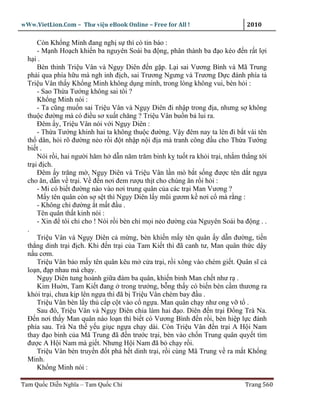 wWw.VietLion.Com – Thư vi n eBook Online – Free for All !                    2010

      Còn Kh ng Minh ñang ngh s thì có tin báo :
      - M nh Ho ch khi n ba nguyên Soái ba ñ ng, phân thành ba ñ o kéo ñ n r t l i
  h i.
      Bèn th nh Tri u Vân và Ng y Diên ñ n g p. L i sai Vương Bình và Mã Trung
  ph i qua phía h u mà ngh inh ñ ch, sai Trương Ngưng và Trương D c ñánh phía t
  Tri u Vân th y Kh ng Minh không d ng mình, trong lòng không vui, bèn h i :
      - Sao Th a Tư ng không sai tôi ?
      Kh ng Minh nói :
      - Ta cũng mu n sai Tri u Vân và Ng y Diên ñi nh p trong ñ a, nhưng s không
  thu c ñư ng mà có ñi u sơ xu t chăng ? Tri u Vân bu n b lui ra.
      Ðêm y, Tri u Vân nói v i Ng y Diên :
      - Th a Tư ng khinh hai ta không thu c ñư ng. V y ñêm nay ta lén ñi b t vài tên
  th dân, h i rõ ñư ng n o r i ñ t nh p n i ñ a mà tranh công ñ u cho Th a Tư ng
  bi t .
      Nói r i, hai ngư i hăm h d n năm trăm binh k tu t ra kh i tr i, nh m th ng t i
  tr i ñ ch.
      Ðêm y trăng m , Ng y Diên và Tri u Vân l n mò b t s ng ñư c tên d t ng a
  cho ăn, d n v tr i. V ñ n nơi ñem rư u th t cho chúng ăn r i h i :
      - Mi có bi t ñư ng nào vào nơi trung quân c a các tr i Man Vương ?
      M y tên quân còn s s t thì Ng y Diên l y mũi gươm k nơi c mà r ng :
      - Không ch ñư ng t m t ñ u .
      Tên quân th t kinh nói :
      - Xin ñ tôi ch cho ! Nói r i bèn ch m i n o ñư ng c a Nguyên Soái ba ñ ng . .
  .
      Tri u Vân và Ng y Diên c m ng, bèn khi n m y tên quân y d n ñư ng, ti n
  th ng dinh tr i ñ ch. Khi ñ n tr i c a Tam Ki t thì ñã canh tư, Man quân th c d y
  n u cơm.
      Tri u Vân b o m y tên quân kêu m c a tr i, r i xông vào chém gi t. Quân sĩ c
  lo n, ñ p nhau mà ch y.
      Ng y Diên tung hoành gi a ñám ba quân, khi n binh Man ch t như r .
      Kim Hu n, Tam Ki t ñang trong trư ng, b ng th y có bi n bèn c m thương ra
  kh i tr i, chưa k p lên ng a thì ñã b Tri u Vân chém bay ñ u .
      Tri u Vân bèn l y th c p c t vào c ng a. Man quân ch y như ong v t .
      Sau ñó, Tri u Vân và Ng y Diên chia làm hai ñ o. Diên ñ n tr i Ð ng Trà Na.
  Ð n nơi th y Man quân náo lo n thì bi t có Vương Bình ñ n r i, bèn hi p l c ñánh
  phía sau. Trà Na th y u gi c ng a ch y dài. Còn Tri u Vân ñ n tr i A H i Nam
  thay ñ o binh c a Mã Trung ñã ñ n trư c tr i, bèn vào ch n Trung quân quy t tìm
  ñư c A H i Nam mà gi t. Nhưng H i Nam ñã b ch y r i.
      Tri u Vân bèn truy n ñ t phá h t dinh tr i, r i cùng Mã Trung v ra m t Kh ng
  Minh.
      Kh ng Minh nói :

Tam Qu c Di n Nghĩa – Tam Qu c Chí                                          Trang 560
 