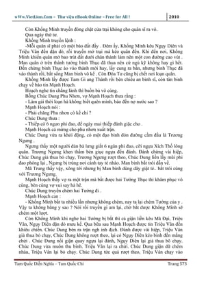 wWw.VietLion.Com – Thư vi n eBook Online – Free for All !                  2010

     Còn Kh ng Minh truy n ñóng ch t c a tr i không cho quân sĩ ra vô.
     Qua ngày th tư.
     Kh ng Minh truy n l nh :
     -M i quân sĩ ph i có m t báo ñ t ñ y . Ðêm y, Kh ng Minh kêu Ng y Diên và
  Tri u Vân ñ n d n dò, r i truy n m tr i mà kéo quân ñ n. Khi ñ n nơi, Kh ng
  Minh khi n quân m bao trút ñ t dư i chân thành làm nên m t con ñư ng cao vút .
  Man quân trên thành tư ng binh Th c ñã thua nên c ng k không hay gì h t.
  Ð n ch ng binh Th c ào vào thành m i hay, l y cung ra b n, nhưng binh Th c ñã
  vào thành r i, b t s ng Man binh vô k . Còn Ðóa Tư cũng b ch t nơi lo n quân.
     Kh ng Minh l y ñư c Tam Gi ang Thành r i bèn chiêu an binh sĩ, còn tàn binh
  ch y v báo tin M nh Ho ch.
     Ho ch nghe tin ch ng lành thì bu n b vô cùng.
     B ng Chúc Dung Phu Nhơn, v M nh Ho ch thưa r ng :
     - Làm gái th i lo n há không bi t quên mình, báo ñ n n nư c sao ?
     M nh Ho ch nói :
     - Ph i chăng Phu nhơn có k chi ?
     Chúc Dung thưa :
     - Thi p có 6 ng n phi ñao, ñ ngày mai thi p ñánh gi c cho .
     M nh Ho ch c m ng cho phu nhơn xu t tr n.
     Chúc Dung v a ra kh i ñ ng, có m t ñ o binh ñón ñư ng c m ñ u là Trương
  Ngưng .
     Ngưng th y m t ngư i ñàn bà lưng gi t 6 ngân phi ñao, c i ng a Xích Th lông
  quăn. Trương Ngưng khen th m bèn gi c ng a ñ n ñánh. Ðánh ch ng vài hi p,
  Chúc Dung gi thua b ch y, Trương Ngưng rư t theo, Chúc Dung li n l y mũi phi
  ñao phóng l i , Ngưng b trúng nơi cánh tay té nhào. Man binh b t trói d n v .
     Mã Trung th y v y, xông t i nhưng b Man binh dùng dây gi t té.. b t trói cùng
  v i Trương Ngưng.
     M nh Ho ch th y v ra m t tr n mà b t ñư c hai Tư ng Th c thì khâm ph c vô
  cùng, bèn cùng v vui say h hê.
     Chúc Dung truy n chém hai Tư ng ñi .
     M nh Ho ch can :
     - Kh ng Minh b t ta nhi u l n nhưng không chém, nay ta l i chém Tư ng c a y .
  V y ta không b ng y sao ? Nói r i truy n gi am l i, ch b t ñư c Kh ng Minh s
  chém m t lư t.
     Còn Kh ng Minh khi nghe hai Tư ng b b t thì c gi n li n kêu Mã Ð i, Tri u
  Vân, Ng y Diên d n dò mưu k . Qua b a sau M nh Ho ch ñư c tin Tri u Vân ñ n
  khiêu chi n. Chúc Dung bèn ra tr n ngh inh ñ ch. Ðánh ñư c vài hi p, Tri u Vân
  gi thua b ch y, Chúc Dung không rư t theo, l i có Ng y Diên kéo binh ñ n m ng
  ch i . Chúc Dung n i gi n quay ng a l i ñánh, Ng y Diên l i gi thua bõ ch y.
  Chúc Dung v a mu n thu binh. Tri u Vân l i ra ch i. Chúc Dung gi n d chém
  nhàu, Tri u Vân l i b ch y. Chúc Dung t c quá rư t theo, Tri u Vân ch y vào

Tam Qu c Di n Nghĩa – Tam Qu c Chí                                        Trang 573
 