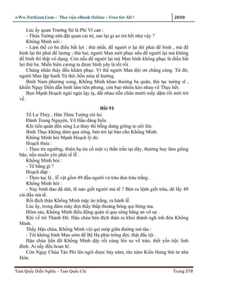 wWw.VietLion.Com – Thư vi n eBook Online – Free for All !                     2010

      Lúc y quan Trư ng S là Phí Vĩ can :
      - Th a Tư ng nên ñ t quan cai tr , sao l i gi ao tr h t như v y ?
      Kh ng Minh nói :
      - Làm th có ba ñi u b t l i : th nh t, ñ ngư i l i thì ph i ñ binh , mà ñ
  binh l i thì ph i ñ lương ; th hai, ngư i Man m i ph c n u ñ ngư i l i mà không
  ñ binh thì th t vô d ng. Còn n u ñ ngư i l i mà Man binh không ph c là ñi u b t
  l i th ba. Mi n biên cương ta ñư c bình yên là t t r i .
      Chúng nhân th y ñ u khâm ph c. Vì th ngư i Man ñ i ơn ch ng cùng. T ñó,
  ngư i Man l p Sanh T th , b n mùa t hư ng.
      Bình Nam phương xong, Kh ng Minh khao thư ng ba quân, thù t c tư ng sĩ ,
  khi n Ng y Diên d n binh làm tiên phong, còn bao nhiêu kéo nhau v Th c h t.
      B n M nh Ho ch ngùi ngùi l y t , d t nhau ti n chân mư i m y d m r i m i tr
  v .
                                          H i 91
      T Lư Th y , Hán Th a Tư ng rút lui
      Ðánh Trung Nguyên, Võ H u dâng bi u
      Khi ti n quân ñ n sông Lư th y thì b ng dưng giông to n i lên.
      Binh Th c không dám qua sông, bèn tr l i báo cho Kh ng Minh.
      Kh ng Minh h i M nh Ho ch lý do.
      Ho ch thưa :
      - Theo tín ngư ng, thiên h tin c m t v th n tr n t i ñây, thư ng hay làm giông
  bão, n u mu n yên ph i t l .
      Kh ng Minh h i :
      - T b ng gì ?
      Ho ch ñáp :
      - Theo t c l , l v t g m 49 ñ u ngư i và trâu ñen trâu tr ng .
      Kh ng Minh hói :
      - Nay binh ñao ñã d t, l nào gi t ngư i mà t ? Bèn ra l nh gi t trâu, dê l y 49
  cái ñ u mà t .
      R i ñích thân Kh ng Minh m c áo tr ng, ra hành l .
      Lúc y, trong ñám mây ñen th y th p thoáng bóng qu bóng ma.
      Hôm sau, Kh ng Minh ñi u ñ ng quân sĩ qua sông b ng an vô s .
      Khi v t i Thành Ðô. H u chúa bèn ñích thân ra kh i thành ngh inh ñón Kh ng
  Minh.
      Th y H u chúa, Kh ng Minh v i quì móp gi a ñư ng mà tâu :
      - Tôi không bình Man s m ñ B H ph i trông ñ i, th t ñ c t i .
      H u chúa li n ñ Kh ng Minh d y r i cùng lên xe v trào, th t y n ti c linh
  ñình. Ai n y ñ u hoan hĩ .
      Còn Ng y Chúa Tào Phi lên ngôi ñư c b y năm, t c năm Ki n Hưng th tư nhà
  H n.

Tam Qu c Di n Nghĩa – Tam Qu c Chí                                           Trang 578
 