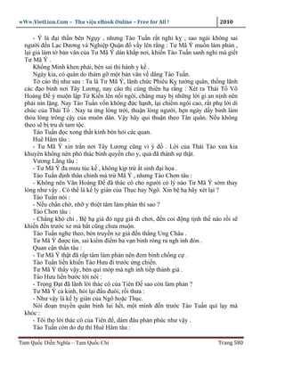 wWw.VietLion.Com – Thư vi n eBook Online – Free for All !                   2010

      - Ý là ñ i th n bên Ng y , nhưng Tào Tu n r t nghi k , sao ngài không sai
  ngư i ñ n L c Dương và Nghi p Qu n ñ v y lên r ng : Tư Mã Ý mu n làm ph n ,
  l i gi làm t b n văn c a Tư Mã Ý dán kh p nơi, khi n Tào Tu n sanh nghi mà gi t
  Tư Mã Ý .
      Kh ng Minh khen ph i, bèn sai thi hành y k .
      Ngày kia, có quân do thám g m t b n văn v dâng Tào Tu n.
      T cáo th như sau : Ta là Tư Mã Ý, lãnh ch c Phiêu K tư ng quân, th ng lãnh
  các ñ o binh nơi Tây Lương, nay cáo th cùng thiên h r ng : Xét ra Thái T Võ
  Hoàng Ð ý mu n l p T Ki n lên n i ngôi, ch ng may b nh ng l i gi an n nh nên
  ph i nín l ng. Nay Tào Tu n v n không ñ c h nh, l i chi m ngôi cao, r t ph l i di
  chúc c a Thái T . Nay ta ng lòng tr i, thu n lòng ngư i, h n ngày d y binh làm
  th a lòng trông c y c a muôn dân. V y hãy qui thu n theo Tân quân. N u không
  theo s b tru di tam t c.
      Tào Tu n ñ c xong th t kinh bèn h i các quan.
      Huê Hâm tâu :
      - Tư Mã Ý xin tr n nơi Tây Lương cũng vì ý ñ . L i c a Thái Tào xưa kia
  khuyên không nên phó thác binh quy n cho y, qu ñã thành s th t.
      Vương Lãng tâu :
      - Tư Mã Ý ña mưu túc k , không k p tr t sinh ñ i h a .
      Tào Tu n ñ nh thân chinh mà tr Mã Ý , nhưng Tào Chơn tâu :
      - Không nên Văn Hoàng Ð ñã thác cô cho ngư i có lý nào Tư Mã Ý s m thay
  lòng như v y . Có th là k ly gián c a Th c hay Ngô. Xin b h hãy xét l i ?
      Tào Tu n nói :
      - N u ch n ch , nh y thi t tâm làm ph n thì sao ?
      Tào Chơn tâu :
      - Ch ng khó chi , B h gi ñò ng giá ñi chơi, ñ n coi ñ ng t nh th nào r i s
  khi n ñ n trư c xe mà b t cũng chưa mu n.
      Tào Tu n nghe theo, bèn truy n xe giá ñ n th ng Ung Châu .
      Tư Mã Ý ñư c tin, sai ki m ñi m ba v n binh ròng ra ngh inh ñón .
      Quan c n th n tâu :
      - Tư Mã Ý th t ñã r p tâm làm ph n nên ñem binh ch ng c .
      Tào Tu n li n khi n Tào Hưu ñi trư c ng chi n.
      Tư Mã Ý th y v y, bèn quì móp mà ngh inh ti p thánh giá .
      Tào Hưu li n bư c t i nói :
      - Tr ng Ð t ñã lãnh l i thác cô c a Tiên Ð sao còn làm ph n ?
      Tư Mã Ý c kinh, h i l i ñ u ñuôi, r i thưa :
      - Như v y là k ly gián c a Ngô ho c Th c.
      Nói ño n truy n quân binh lui h t, m t mình ñ n trư c Tào Tu n quì l y mà
  khóc :
      - Tôi th l i thác cô c a Tiên ñ , dám ñâu ph n phúc như v y .
      Tào Tu n còn do d thì Huê Hâm tâu :

Tam Qu c Di n Nghĩa – Tam Qu c Chí                                         Trang 580
 