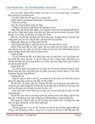 wWw.VietLion.Com – Thư vi n eBook Online – Free for All !                   2010

     Lúc còn nh , Huy n Ð c thư ng chơi ñùa v i tr con trong làng, và thư ng
  ñ ng dư i g c cây dâu mà nói:
     - Tao làm Thiên t , nên ng c xe có l ng n y!
     Ngư i chú là Lưu Nguyên Kh i nghe nói thư ng m ng:
     - Cháu ch nói b y.
     Tuy v y, Nguyên Kh i cũng nói r ng:
     - Th ng bé này ph i là m t ngư i phi thư ng mai sau.
     Nhân th y nhà Huy n Ð c nghèo, Lưu Nguyên Kh i tìm cách giúp ñ ñ Huy n
  Ð c ăn h c. Năm Huy n Ð c mư i lăm tu i, ñư c m cho ñi du h c, th giáo Tr nh
  Huy n và Lư Th c, l i k t b n v i Công Tôn To n.
     Ð n nay, Huy n Ð c ñã ñư c hai mươi tám tu i, và ngày hôm y, khi ñ c b n
  chiêu quân c a Lưu Yên, Huy n Ð c c m khái th dài m t ti ng.
     B ng nghe ñ ng sau có ti ng ngư i nói l n:
     - Ð i trư ng phu ph i vì qu c gia mà ra s c, ch than th có ích gì?
     Huy n Ð c quay ñ u l i, th y ngư i v a nói mình cao tám thư c, m t d như
  c p, m t c tròn xoe, hàm én râu hùm, ti ng nói r n như s m. Bi t không ph i là
  ngư i thư ng, Huy n Ð c li n h i thăm tên h .
     Ngư i y ñáp:
     - Tôi h Trương tên Phi, t là D c Ð c, ông cha m y ñ i nơi Trác Qu n n y
  làm ngh bán rư u, m th t, vì v y tôi cũng có chú ít ru ng vư n, thích k t gi ao
  nh ng anh hùng hào ki t trong thiên h , nay th y ông xem b ng chiêu quân mà than
  th nên h i th m t l i.
     Huy n Ð c nói:
     - Tôi v n là ngư i trong thân t c nhà Hán, h Lưu tên B , ñáng l trong lúc gi c
  Khăn Vàng d y lo n cũng ph i góp m t ph n c u nư c an dân, nhưng vì s c chưa
  làm ñư c nên ñau lòng than th .
     Trương Phi nói:
     - Nhà tôi cũng có chút ít c a c i, tôi mu n b ra ñ tuy n m m t ñoàn hương
  dũng, r i cùng ông c ñ i s , ông th y có nên chăng?
     Huy n Ð c r t m ng, n m tay Trương Phi d t vào trong quán rư u ñàm ñ o.
  Trong lúc hai ngư i ñang ñ i m bàn th s thì b ng th y m t ñ i h o hán ñ y m t
  chi c xe ñ ngoài c a r i bư c vào thét t u b o, nói:
     - Ðem rư u th t ra ñây! Hôm nay ta u ng say sưa cho m t b a ñ ngày mai ñ u
  quân gi t gi c.
     Huy n Ð c li c nhìn ra c a th y ngư i này mình cao l n chín thư c, m t ñ như
  thoa son, m t phư ng mày ngài, tư ng m o ñư ng ñư ng, oai phong l m li t.
     Bi t ngư i y cũng là m t cái th kỳ nhân, nên Huy n Ð c v i ñ ng d y ti p
  m i vào ng i chung bàn và h i thăm danh tánh.
     Ngư i y ñáp:
     - Tôi h Quan tên Vũ, t là Th Trư ng, sau ñ i là Vân Trư ng, ngư i ñ t Gi i
  Lương, t nh Hà Ðông. Nhân vì vùng tôi có m t tên th hào th hi p ñáp dân

Tam Qu c Di n Nghĩa – Tam Qu c Chí                                            Trang 6
 