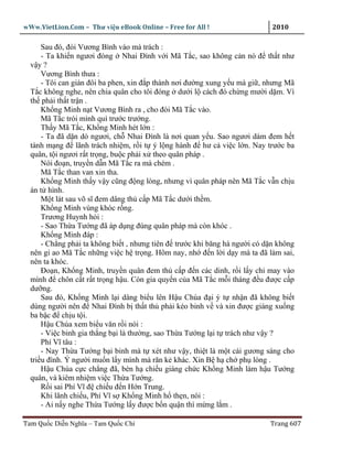 wWw.VietLion.Com – Thư vi n eBook Online – Free for All !                    2010

      Sau ñó, ñòi Vương Bình vào mà trách :
      - Ta khi n ngươi ñóng Nhai Ðình v i Mã T c, sao không c n nó ñ th t như
  v y?
      Vương Bình thưa :
      - Tôi can gián ñôi ba phen, xin ñ p thành nơi ñư ng xung y u mà gi , nhưng Mã
  T c không nghe, nên chia quân cho tôi ñóng dư i l cách ñó ch ng mư i d m. Vì
  th ph i th t tr n .
      Kh ng Minh n t Vương Bình ra , cho ñòi Mã T c vào.
      Mã T c trói mình quì trư c trư ng.
      Th y Mã T c, Kh ng Minh hét l n :
      - Ta ñã d n dò ngươi, ch Nhai Ðình là nơi quan y u. Sao ngươi dám ñem h t
  tánh m ng ñ lãnh trách nhi m, r i t ý l ng hành ñ hư c vi c l n. Nay trư c ba
  quân, t i ngươi r t tr ng, bu c ph i x theo quân pháp .
      Nói ño n, truy n d n Mã T c ra mà chém .
      Mã T c than van xin tha.
      Kh ng Minh th y v y cũng ñ ng lòng, nhưng vì quân pháp nên Mã T c v n ch u
  án t hình.
      M t lát sau võ sĩ ñem dâng th c p Mã T c dư i th m.
      Kh ng Minh vùng khóc r ng.
      Trương Huynh h i :
      - Sao Th a Tư ng ñã áp d ng ñúng quân pháp mà còn khóc .
      Kh ng Minh ñáp :
      - Ch ng ph i ta không bi t , nhưng tiên ñ trư c khi băng hà ngư i có d n không
  nên gi ao Mã T c nh ng vi c h tr ng. Hôm nay, nh ñ n l i d y mà ta ñã làm sai,
  nên ta khóc.
      Ðo n, Kh ng Minh, truy n quân ñem th c p ñ n các dinh, r i l y ch may vào
  mình ñ chôn c t r t tr ng h u. Còn gia quy n c a Mã T c m i tháng ñ u ñư c c p
  dư ng.
      Sau ñó, Kh ng Minh l i dâng bi u lên H u Chúa ñ i ý t nh n ñã không bi t
  dùng ngư i nên ñ Nhai Ðình b th t th ph i kéo binh v và xin ñư c giáng xu ng
  ba b c ñ ch u t i.
      H u Chúa xem bi u văn r i nói :
      - Vi c binh gia th ng b i là thư ng, sao Th a Tư ng l i t trách như v y ?
      Phí Vĩ tâu :
      - Nay Th a Tư ng b i binh mà t xét như v y, thi t là m t cái gương sáng cho
  tri u ñình. Ý ngư i mu n l y mình mà răn k khác. Xin B h ch ph lòng .
      H u Chúa c c ch ng ñã, bèn h chi u giáng ch c Kh ng Minh làm h u Tư ng
  quân, và kiêm nhi m vi c Th a Tư ng.
      R i sai Phí Vĩ ñ chi u ñ n H n Trung.
      Khi lãnh chi u, Phí Vĩ s Kh ng Minh h th n, nói :
      - Ai n y nghe Th a Tư ng l y ñư c b n qu n thì m ng l m .

Tam Qu c Di n Nghĩa – Tam Qu c Chí                                          Trang 607
 