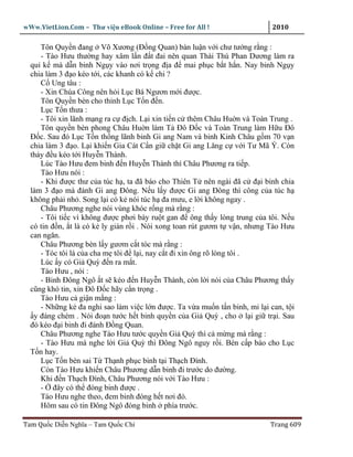 wWw.VietLion.Com – Thư vi n eBook Online – Free for All !                   2010

     Tôn Quy n ñang Võ Xương (Ð ng Quan) bàn lu n v i chư tư ng r ng :
     - Tào Hưu thư ng hay xâm l n ñ t ñai nên quan Thái Thú Phan Dương làm ra
  qu k mà d n binh Ng y vào nơi tr ng ñ a ñ mai ph c b t h n. Nay binh Ng y
  chia làm 3 ñ o kéo t i, các khanh có k chi ?
     C Ung tâu :
     - Xin Chúa Công nên h i L c Bá Ngươn m i ñư c.
     Tôn Quy n bèn cho th nh L c T n ñ n.
     L c T n thưa :
     - Tôi xin lãnh m ng ra c ñ ch. L i xin ti n c thêm Châu Hu n và Toàn Trung .
     Tôn quy n bèn phong Châu Hu n làm T Ðô Ð c và Toàn Trung làm H u Ðô
  Ð c. Sau ñó L c T n th ng lãnh binh Gi ang Nam và binh Kinh Châu g m 70 v n
  chia làm 3 ñ o. L i khi n Gia Cát C n gi ch t Gi ang Lăng c v i Tư Mã Ý. Còn
  th y ñ u kéo t i Huy n Thành.
     Lúc Tào Hưu ñem binh ñ n Huy n Thành thì Châu Phương ra ti p.
     Tào Hưu nói :
     - Khi ñư c thư c a túc h , ta ñã báo cho Thiên T nên ngài ñã c ñ i binh chia
  làm 3 ñ o mà ñánh Gi ang Ðông. N u l y ñư c Gi ang Ðông thì công c a túc h
  không ph i nh . Song l i có k nói túc h ña mưu, e l i không ngay .
     Châu Phương nghe nói vùng khóc r ng mà r ng :
     - Tôi ti c vì không ñư c phơi bày ru t gan ñ ông th y lòng trung c a tôi. N u
  có tin ñ n, t là có k ly gián r i . Nói xong toan rút gươm t v n, nhưng Tào Hưu
  can ngăn.
     Châu Phương bèn l y gươm c t tóc mà r ng :
     - Tóc tôi là c a cha m tôi ñ l i, nay c t ñi xin ông rõ lòng tôi .
     Lúc y có Gi Quỳ ñ n ra m t.
     Tào Hưu , nói :
     - Binh Ðông Ngô t s kéo ñ n Huy n Thành, còn l i nói c a Châu Phương th y
  cũng khó tin, xin Ðô Ð c hãy c n tr ng .
     Tào Hưu c gi n m ng :
     - Nh ng k ña nghi sao làm vi c l n ñư c. Ta v a mu n t n binh, mi l i can, t i
   y ñáng chém . Nói ño n tư c h t binh quy n c a Gi Quỳ , cho l i gi tr i. Sau
  ñó kéo ñ i binh ñi ñánh Ð ng Quan.
     Châu Phương nghe Tào Hưu tư c quy n Gi Quỳ thì c m ng mà r ng :
     - Tào Hưu mà nghe l i Gi Quỳ thì Ðông Ngô nguy r i. Bèn c p báo cho L c
  T n hay.
     L c T n bèn sai T Th nh ph c binh t i Th ch Ðình.
     Còn Tào Hưu khi n Châu Phương d n binh ñi trư c do ñư ng.
     Khi ñ n Th ch Ðình, Châu Phương nói v i Tào Hưu :
     - ñây có th ñóng binh ñư c .
     Tào Hưu nghe theo, ñem binh ñóng h t nơi ñó.
     Hôm sau có tin Ðông Ngô ñóng binh phía trư c.

Tam Qu c Di n Nghĩa – Tam Qu c Chí                                         Trang 609
 