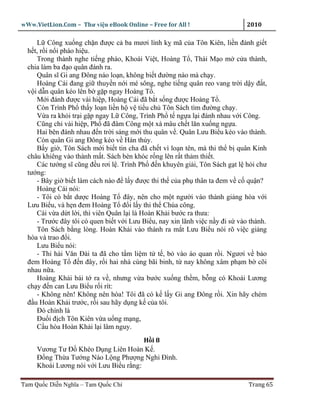 wWw.VietLion.Com – Thư vi n eBook Online – Free for All !                     2010

     L Công xu ng ch n ñư c c ba mươi lính k mã c a Tôn Kiên, li n ñánh gi t
  h t, r i n i pháo hi u.
     Trong thành nghe ti ng pháo, Khoái Vi t, Hoàng T , Thái M o m c a thành,
  chia làm ba ñ o quân ñánh ra.
     Quân sĩ Gi ang Ðông náo lo n, không bi t ñư ng nào mà ch y.
     Hoàng Cái ñang gi thuy n n i mé sông, nghe ti ng quân reo vang tr i d y ñ t,
  v i d n quân kéo lên b g p ngay Hoàng T .
     M i ñánh ñư c vài hi p, Hoàng Cái ñã b t s ng ñư c Hoàng T .
     Còn Trình Ph th y lo n li n h v ti u ch Tôn Sách tìm ñư ng ch y.
     V a ra kh i tr i g p ngay L Công, Trình Ph t ng a l i ñánh nhau v i Công.
     Cũng ch vài hi p, Ph ñã ñâm Công m t xà mâu ch t lăn xu ng ng a.
     Hai bên ñánh nhau ñ n tr i sáng m i thu quân v . Quân Lưu Bi u kéo vào thành.
     Còn quân Gi ang Ðông kéo v Hán th y.
     B y gi , Tôn Sách m i bi t tin cha ñã ch t vì lo n tên, mà thi th b quân Kinh
  châu khiêng vào thành m t. Sách bèn khóc r ng lên r t th m thi t.
     Các tư ng sĩ cũng ñ u rơi l . Trình Ph ñ n khuyên gi i, Tôn Sách g t l h i chư
  tư ng:
     - Bây gi bi t làm cách nào ñ l y ñư c thi th c a ph thân ta ñem v c qu n?
     Hoàng Cái nói:
     - Tôi có b t dư c Hoàng T ñây, nên cho m t ngư i vào thành gi ng hòa v i
  Lưu Bi u, và h n ñem Hoàng T ñ i l y thi th Chúa công.
     Cái v a d t l i, thì viên Quân l i là Hoàn Kh i bư c ra thưa:
     - Trư c ñây tôi có quen bi t v i Lưu Bi u, nay xin lãnh vi c n y ñi s vào thành.
     Tôn Sách b ng lòng. Hoàn Kh i vào thành ra m t Lưu Bi u nói rõ vi c gi ng
  hòa và trao ñ i.
     Lưu Bi u nói:
     - Thi hài Văn Ðài ta ñã cho t m li m t t , b vào áo quan r i. Ngươi v b o
  ñem Hoàng T ñ n ñây, r i hai nhà cùng bãi binh, t nay không xâm ph m b cõi
  nhau n a.
     Hoàng Kh i bái t ra v , nhưng v a bư c xu ng th m, b ng có Khoái Lương
  ch y ñ n can Lưu Bi u r i rít:
     - Không nên! Không nên hòa! Tôi ñã có k l y Gi ang Ðông r i. Xin hãy chém
  ñ u Hoàn Kh i trư c, r i sau hãy d ng k c a tôi.
     Ðó chính là
     Ðu i ñ ch Tôn Kiên v a u ng m ng,
     C u hòa Hoàn Kh i l i lâm nguy.
                                        H i8
     Vương Tư Ð Khéo D ng Liên Hoàn K .
     Ð ng Th a Tư ng Náo L ng Phư ng Nghi Ðình.
     Khoái Lương nói v i Lưu Bi u r ng:

Tam Qu c Di n Nghĩa – Tam Qu c Chí                                            Trang 65
 