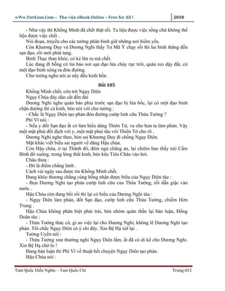 wWw.VietLion.Com – Thư vi n eBook Online – Free for All !                     2010

      - Như v y thì Kh ng Minh ñã ch t th t r i. Ta li u ñư c vi c s ng ch không th
  li u ñư c vi c ch t .
      Nói ño n, truy n cho các tư ng phân binh gi nh ng nơi hi m y u.
      Còn Khương Duy và Dương Nghi th y Tư Mã Ý ch y r i thì lui binh th ng ñ n
  s n ñ o, r i m i phát tang.
      Binh Th c than khóc, có k lăn ra mà ch t.
      Lúc ñang ñi b ng có tin báo nơi s n ñ o l a cháy r c tr i, quân reo d y ñ t, có
  m t ñ o binh xông ra ñón ñư ng.
      Chư tư ng nghe nói ai n y ñ u kinh h n.
                                         H i 105
     Kh ng Minh ch t, còn tr Ng y Diên
     Ng y Chúa ñày dân c t ñ n ñài
     Dương Nghi nghe quân báo phía trư c s n ñ o b l a b c, l i có m t ñ o binh
  ch n ñư ng thì c kinh, bèn nói v i chư tư ng :
     - Ch c là Ng y Diên t o ph n ñón ñư ng cư p linh c u Th a Tư ng ?
     Phí Vĩ nói :
     - N u y ñ t S n ñ o t có làm bi u dâng Thiên T , vu cho b n ta làm ph n. V y
  m t m t ph i ñ i ñ ch v i y, m t m t ph i tâu v i Thiên T cho rõ .
     Dương Nghi nghe theo, bèn sai Khương Duy ñi ch ng Ng y Diên.
     M t khác vi t bi u sai ngư i v dâng H u chúa.
     Còn H u chúa, t i Thành ñô, ñêm ng ch ng an, l i chiêm bao th y núi C m
  Bình ñ xu ng, trong lòng th t kinh, bèn kêu Tiêu Châu vào h i.
     Châu thưa :
     - Ðó là ñi m ch ng lành .
     Cách vài ngày sau ñư c tin Kh ng Minh ch t.
     Ðang khóc thương ch ng cùng b ng nh n ñư c bi u c a Ng y Diên tâu :
     - B n Dương Nghi t o ph n cư p linh c u c a Th a Tư ng, r i d n gi c vào
  nư c .
     H u Chúa còn ñang b i r i thì l i có bi u c a Dương Nghi tâu :
     - Ng y Diên làm ph n, ñ t S n ñ o, cư p linh c u Th a Tư ng, chi m H n
  Trung .
     H u Chúa không phân bi t ph i trái, bèn nhóm quân th n l i bàn lu n, Ð ng
  Doãn tâu :
     - Th a Tư ng thác cô, gi ao vi c l i cho Dương Nghi, không l Dương Nghi t o
  ph n. Tôi ch c Ng y Diên có ý chi ñây. Xin B H xét l i .
     Tư ng Uy n nói :
     - Th a Tư ng xưa thư ng nghi Ng y Diên l m, t ñã có di k cho Dương Nghi.
  Xin B H ch lo !
     Ðang bàn lu n thì Phí Vĩ v thu t h t chuy n Ng y Diên t o ph n.
     H u Chúa nói :

Tam Qu c Di n Nghĩa – Tam Qu c Chí                                           Trang 651
 
