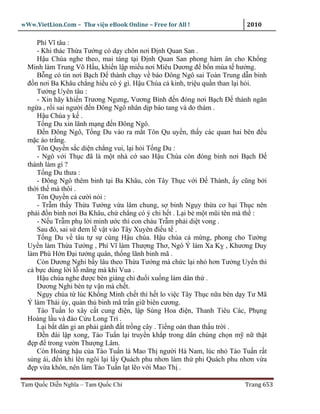 wWw.VietLion.Com – Thư vi n eBook Online – Free for All !                2010

     Phí Vĩ tâu :
     - Khi thác Th a Tư ng có d y chôn nơi Ð nh Quan San .
     H u Chúa nghe theo, mai táng t i Ð nh Quan San phong hàm ân cho Kh ng
  Minh làm Trung Võ H u, khi n l p mi u nơi Miêu Dương ñ b n mùa t hư ng.
     B ng có tin nơi B ch Ð thành ch y v báo Ðông Ngô sai Toàn Trung d n binh
  ñ n nơi Ba Khâu ch ng hi u có ý gì. H u Chúa c kinh, tri u qu n than l i h i.
     Tư ng Uyên tâu :
     - Xin hãy khi n Trương Ngưng, Vương Bình ñ n ñóng nơi B ch Ð thành ngăn
  ng a , r i sai ngư i ñ n Ðông Ngô nhân d p báo tang và do thám .
     H u Chúa y k .
     T ng Du xin lãnh m ng ñ n Ðông Ngô.
     Ð n Ðông Ngô, T ng Du vào ra m t Tôn Qu uy n, th y các quan hai bên ñ u
  m c áo tr ng.
     Tôn Quy n s c di n ch ng vui, l i h i T ng Du :
     - Ngô v i Th c ñã là m t nhà c sao H u Chúa còn ñóng binh nơi B ch Ð
  thành làm gì ?
     T ng Du thưa :
     - Ðông Ngô thêm binh t i Ba Khâu, còn Tây Th c v i Ð Thành, y cũng b i
  th i th mà thôi .
     Tôn Quy n c cư i nói :
     - Tr m th y Th a Tư ng v a lâm chung, s binh Ng y th a cơ h i Th c nên
  ph i ñ n binh nơi Ba Khâu, ch ch ng có ý chi h t . L i b m t mũi tên mà th :
     - N u Tr m ph l i minh ư c thì con cháu Tr m ph i di t vong .
     Sau ñó, sai s ñem l v t vào Tây Xuyên ñi u t .
     T ng Du v tâu t s cùng H u chúa. H u chúa c m ng, phong cho Tư ng
  Uy n làm Th a Tư ng , Phí Vĩ làm Thư ng Thơ, Ngô Ý làm Xa K , Khương Duy
  làm Phù H n Ð i tư ng quân, th ng lãnh binh mã .
     Còn Dương Nghi b y lâu theo Th a Tư ng mà ch c l i nh hơn Tư ng Uy n thì
  c b c dùng l i l mãng mà khi Vua .
     H u chúa nghe ñư c bèn giáng ch ñu i xu ng làm dân th .
     Dương Nghi bèn t v n mà ch t.
     Ng y chúa t lúc Kh ng Minh ch t thì h t lo vi c Tây Th c n a bèn d y Tư Mã
  Ý làm Thái úy, qu n th binh mã tr n gi biên cương.
     Tào Tu n lo xây c t cung ñi n, l p Sùng Hoa ñi n, Thanh Tiêu Các, Ph ng
  Hoàng l u và ñào C u Long Trì .
     L i b t dân gi an ph i gánh ñ t tr ng cây . Ti ng oán than th u tr i .
     Ð n ñài l p xong, Tào Tu n l i truy n kh p trong dân chúng ch n m n th t
  ñ p ñ trong vư n Thư ng Lâm.
     Còn Hoàng h u c a Tào Tu n là Mao Th ngư i Hà Nam, lúc nh Tào Tu n r t
  s ng ái, ñ n khi lên ngôi l i l y Quách phu nhơn làm th phi Quách phu nhơn v a
  ñ p v a khôn, nên làm Tào Tu n l t l o v i Mao Th .

Tam Qu c Di n Nghĩa – Tam Qu c Chí                                      Trang 653
 