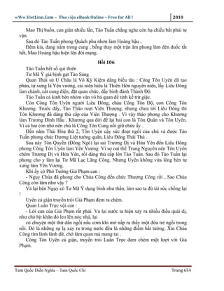 wWw.VietLion.Com – Thư vi n eBook Online – Free for All !                  2010

     Mao Th bu n, can gián nhi u l n, Tào Tu n ch ng nghe còn h chi u b t ph i t
  v n.
     Sau ñó Tào Tu n phong Quách phu nhơn làm Hoàng h u .
     Ðêm kia, ñang n m trong cung , b ng thay m t tr n âm phong làm ñèn ñu c t t
  h t, Mao Hoàng h u hi n lên ñòi m ng.
                                        H i 106
     Tào Tu n h t s qui thiên
     Tư Mã Ý gi b nh g t Tào S ng
     Quan Thái s U Châu là Vô Kỳ Ki m dâng bi u tâu : Công Tôn Uyên ñã t o
  ph n, t xưng là Yên vương, c i niên hi u là Thiên H n nguyên niên, l y Liêu Ðông
  làm chánh, c t cung ñi n, ñ t quan ch c, d y binh ñánh Thành Ðô.
     Tào Tu n c kinh bèn nhóm văn võ bá quan ñ tính k tr gi c.
     Còn Công Tôn Uyên ngư i Liêu Ðông, cháu Công Tôn Ð , con Công Tôn
  Khương. Trư c ñây, Tào Tháo rư t Viên Thư ng, nhưng chưa t i Liêu Ðông thì
  Tôn Khương ñã dâng th c p c a Viên Thư ng . Vì v y tháo phong cho Khương
  làm Trương Ðình H u . Khương qua ñ i ñ l i hai con là Tôn Quán và Tôn Uyên.
  Vì c hai còn nh nên chú là Công Tôn Cung n i gi ch c y .
     Ð n năm Thái Hòa th 2, Tôn Uyên c y s c ño t ngôi c a chú và ñư c Tào
  Tu n phong chúc Dương Li t tư ng quân, Liêu Ðông Thái Thú .
     Sau này Tôn Quy n (Ðông Ngô) l i sai Trương D và H a Yên ñ n Liêu Ðông
  phong Công Tôn Uyên làm Yên Vương. Vì s oai th Trung Nguyên nên Tôn Uyên
  chém Trương D và H a Yên, r i dâng th c p lên Tào Tu n. Sau ñó Tào Tu n l i
  phong cho y làm l i Tư Mã L c Lãng Công. Nhưng Uyên không v a lòng bèn t
  xưng làm Yên Vương.
     Khi y có Phó Tư ng Gi Ph m can :
     - Ng y Chúa ñã phong cho Chúa Công ñ n ch c Thư ng Công r i , Sao Chúa
  Công còn làm như v y ?
     V l i bên Ng y có Tư Mã Ý d ng binh như th n, làm sao ta ñ tài s c ch ng l i
  !
     Uyên c gi n truy n trói Gi Ph m ñem ra chém.
     Quan Luân Tr c v i can :
     - L i can c a Gi Ph m r t ph i. V l i nư c ta hi n x y ra nhi u ñi u quái d ,
  như chó b t khăn ñ leo lên nóc nhà, l i
     có chuy n m t th dân ng i n u cơm khi m n p ra th y m t ñ a tr ng i trong
  n i. Ðó là nh ng s l x y ra trong nư c ñ u là nh ng ñi m b t tư ng. Xin Chúa
  Công tìm lành lánh d , ch làm quan mà mang tai .
     Công Tôn Uyên c gi n, truy n trói Luân Tr c ñem chém m t lư t v i Gi
  Ph m.



Tam Qu c Di n Nghĩa – Tam Qu c Chí                                        Trang 654
 