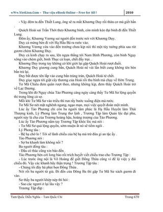 wWw.VietLion.Com – Thư vi n eBook Online – Free for All !                   2010

      - V y ñêm ta ñ n Thi t Lung, ông s ra m t Khương Duy r i th a cơ mà gi t h n
  .
      Quách Hoài sai Tr n Th i theo Khương binh, còn mình kéo ñ i binh ñi ñ n Thi t
  Lung.
      Ðêm y, Khương Vương sai ngư i ñ n trư c nói v i Khương Duy.
      Duy c m ng bèn ñi v i H H u Bá ra rư c vào.
      Khương Vương v a vào ñ n trư ng chưa k p nói thì m t tùy tư ng phía sau rút
  gươm chém Khương Duy.
      Duy c kinh ch y ra sau, lên ng a th ng t i Nam Bình Phương, còn binh Ng y
  xông vào chém gi t, binh Th c c lo n, ch t ñ y tr i. .
      Khương Duy trong tay không có khí gi i l i g p Quách Hoài rư t ñu i.
      Khương Duy giương cung b n, Quách Hoài né vài l n bi t cung không tên bèn
  b n tr l i.
      Duy b t ñư c tên l p vào cung b n trúng trán, Quách Hoài té ch t.
      Duy gi c ng a t i gi t cây thương c a Hoài r i thu binh mà ch y v H n Trung.
      Tư Mã Chiêu ñem quân rư t theo, nhưng không k p, ñem thây Quách Hoài tr
  v L c Dương.
      Trong khi ñó Ng y chúa Tào Phương càng ngày càng th y Tư Mã Sư l ng quy n
  thì trong lòng c s .
      M i khi Tư Mã Sư vào tri u thì run r y bư c xu ng ñi n mà rư c.
      Tư Mã Sư nét m t nghênh ngang, ng o m n, m i vi c quy t ñoán m t mình.
      Lúc y Tào Phương ch còn ba ngư i tâm phúc là H H u Huyên làm Thái
  Thư ng kinh, Lý Phong làm Trung thơ l nh , Trương T p làm Qu n l c ñ i phu,
  ngư i này là cha c a Trương hoàng h u, hoàng trư ng c a Tào Phương.
      Lúc y Tào Phương n m tay Trương T p khóc lóc mà nói :
      - Tư Mã Sư quá l ng quy n, s m mu n t nó s ti m ngôi .
      Lý Phong tâu :
      - B h ch lo ! Tôi s lãnh chi u c a b h mà tr ñ a gi an t c y .
      Tào Phương nói :
      - S ba khanh làm không n i ?
      Ba ngư i ñ ng tâu :
      - D u có thác cũng xin báo ñ n .
      Tào Phương bèn c i long bào r i trích huy t vi t chi u trao cho Trương T p :
      - Lúc trư c ông n i là Võ Hoàng ñ gi t Ð ng Th a cũng vì ñ l vi c y ñái
  chi u ñó. V y các khanh hãy th n tr ng ! Trương T p tâu :
      - Chúng tôi ñây há ph i b n Ð ng Th a .
      Nói r i ba ngư i t gi . Ði ñ n c a Ðông Ba thì g p Tư Mã Sư xách gươm ñi
  vào.
      Sư th y ba ngư i khép nép thì h i :
      - Sao các ngươi l i lâu v y ?
      Trương T p ñáp :

Tam Qu c Di n Nghĩa – Tam Qu c Chí                                         Trang 670
 