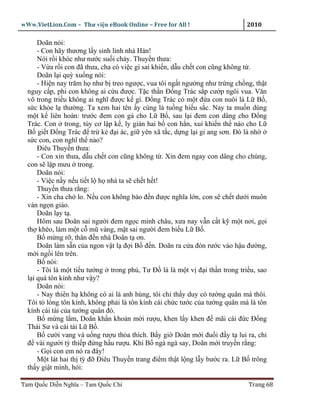 wWw.VietLion.Com – Thư vi n eBook Online – Free for All !                    2010

      Doãn nói:
      - Con hãy thương l y sinh linh nhà Hán!
      Nói r i khóc như nư c su i ch y. Thuy n thưa:
      - V a r i con ñã thưa, cha có vi c gì sai khi n, d u ch t con cũng không t .
      Doãn l i quỳ xu ng nói:
      - Hi n nay trăm h như b treo ngư c, vua tôi ng t ngư ng như tr ng ch ng, th t
  nguy c p, phi con không ai c u ñư c. T c th n Ð ng Trác s p cư p ngôi vua. Văn
  võ trong tri u không ai nghĩ ñư c k gì. Ð ng Trác có m t ñ a con nuôi là L B ,
  s c kh e l thư ng. Ta xem hai tên y cùng là tu ng hi u s c. Nay ta mu n dùng
  m t k liên hoàn: trư c ñem con g cho L B , sau l i ñem con dâng cho Ð ng
  Trác. Con trong, tùy cơ l p k , ly gián hai b con h n, xui khi n th nào cho L
  B gi t Ð ng Trác ñ tr k ñ i ác, gi yên xã t c, d ng l i gi ang sơn. Ðó là nh
  s c con, con nghĩ th nào?
      Ðiêu Thuy n thưa:
      - Con xin thưa, d u ch t con cũng không t . Xin ñem ngay con dâng cho chúng,
  con s l p mưu trong.
      Doãn nói:
      - Vi c n y n u ti t l h nhà ta s ch t h t!
      Thuy n thưa r ng:
      - Xin cha ch lo. N u con không báo ñ n ñư c nghĩa l n, con s ch t dư i muôn
  vàn ng n giáo.
      Doãn l y t .
      Hôm sau Doãn sai ngư i ñem ng c minh châu, xưa nay v n c t k m t nơi, g i
  th khéo, làm m t c mũ vàng, m t sai ngư i ñem bi u L B .
      B m ng r , thân ñ n nhà Doãn t ơn.
      Doãn làm s n c a ngon v t l ñ i B ñ n. Doãn ra c a ñón rư c vào h u ñư ng,
  m i ng i lên trên.
      B nói:
      - Tôi là m t ti u tư ng trong ph , Tư Ð là là m t v ñ i th n trong tri u, sao
  l i quá tôn kính như v y?
      Doãn nói:
      - Nay thiên h không có ai là anh hùng, tôi ch th y duy có tư ng quân mà thôi.
  Tôi t lòng tôn kính, không ph i là tôn kính cái ch c tư c c a tư ng quân mà là tôn
  kính cái tài c a tư ng quân ñó.
      B m ng l m, Doãn kh n kho n m i rư u, khen l y khen ñ mãi cái ñ c Ð ng
  Thái Sư và cái tài L B .
      B cư i vang và u ng rư u th a thích. B y gi Doãn m i ñu i ñ y t lui ra, ch
  ñ vài ngư i tỳ thi p ñ ng h u rư u. Khi B ngà ngà say, Doãn m i truy n r ng:
      - G i con em nó ra ñây!
      M t lát hai th tỳ ñ Ðiêu Thuy n trang ñi m th t l ng l y bư c ra. L B trông
  th y gi t mình, h i:

Tam Qu c Di n Nghĩa – Tam Qu c Chí                                           Trang 68
 