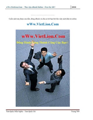 wWw.VietLion.Com – Thư vi n eBook Online – Free for All !                           2010



                               …………………………………

   Cu n sách này ñư c sưu t m, ñóng eBook và chia s t i b n b i thư vi n sách ñi n t online


                          wWw.VietLion.Com




Tam Qu c Di n Nghĩa – Tam Qu c Chí                                                  Trang 709
 