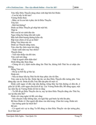 wWw.VietLion.Com – Thư vi n eBook Online – Free for All !                 2010

      Trác th y Ðiêu Thuy n dung nhan xinh ñ p bèn h i Doãn:
      - Con bé n y là th nào?
      Vương Doãn thưa:
      - B m, nó là con hát ph , tên là Ðiêu Thuy n.
      Trác h i:
      - Bi t hát không?
      Doãn sai Ðiêu Thuy n gõ nh p hát m t bài.
      Th t là:
      Môi son hé n cánh ñào tân
      Ng c tr ng hai hàng nh ánh xuân
      Ð u lư i ñinh hương ñư ng ki m s c
      R p toan chém c k gi an th n!
      Ð ng Trác khen n c n .
      Doãn sai Thuy n dâng rư u.
      Trác c m l y chén rư u h i r ng:
      - Xuân xanh năm nay bao nhiêu?
      Thuy n thưa:
      - Tu i ti n thi p v a ñôi tám.
      Trác cư i nói r ng:
      - Th t là ngư i ch n th n tiên!
      Doãn ñ ng d y thưa r ng:
      - Chúng tôi có ý ñ nh mu n dâng lên Thái Sư, không bi t Thái Sư có nh n cho
  không.
      Ð ng Trác nói:
      - Ơn y ta bi t l y gì báo l i.
      Doãn nói:
      - N u nó ñư c h u h Thái Sư thì th c phúc cho tôi l m.
      Trác c m t hai ba l n. Doãn l p t c sai ñưa Ðiêu Thuy n ñ n tư ng ph . Trác
  ñ ng d y cáo t . Doãn ñi ti n Trác ñ n t n ph r i m i v .
      Doãn cư i ng a v ñ n x p n a ñư ng, trông th y hai bên ñư ng có ñèn ñ ,
  gi a là L B , cư i ng a c m kích ñi l i. Lúc Vương Doãn ñ n, B d ng ng a, m t
  tay n m l y áo Vương Doãn r i h i to r ng:
      - Tư Ð ñã g Ðiêu Thuy n cho ta, nay l i ñem Ðiêu Thuy n dâng cho Thái Sư,
  sao l i ñùa như th ?
      Doãn v i vàng ngăn L B , nói r ng:
      - Nói chuy n ñây không ti n, xin ngài hãy quá bư c l i nhà lão phu.
      B theo Doãn v . Hai ngư i d t nhau vào nhà trong. Chào h i xong, Doãn nói:
      - Sao tư ng quân l i trách lão?
      B nói:
      - Có ngư i nói v i ta r ng Tư Ð dùng xe ñưa Ðiêu Thuy n vào t n tư ng ph ,
  là c làm sao?

Tam Qu c Di n Nghĩa – Tam Qu c Chí                                         Trang 71
 