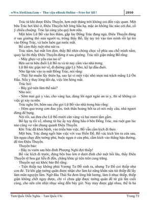 wWw.VietLion.Com – Thư vi n eBook Online – Free for All !                  2010

     Trác t khi ñư c Ðiêu Thuy n, hơn m t tháng tr i không coi ñ n vi c quan. M t
  b a Trác hơi khó , Ðiêu Thuy n h t lòng h u h , m c áo không lúc nào c i ñai, c
  ý chi u chu ng. Trác l i càng yêu quý hơn n a.
     M t hôm L B vào h i thăm, g p lúc Ð ng Trác ñang ng , Ðiêu Thuy n ñ ng
    sau giư ng thò n a ngư i ra, trông th y B , l y tay tr vào tim mình r i l i tr
  vào Ð ng Trác, và luôn luôn g t nư c m t.
     B c m th y ru t như nát ra.
     Trác n m, hai m t lim dim, th y B nhìn chòng ch c v phía sau ch mình n m,
  quay l i thì th y Ðiêu Thuy n ñ ng sau giư ng. Trác n i gi n m ng B r ng:
     - Mày gh o v yêu c a tao à?
     Bèn sai t h u ñu i L B ra và t nay c m vào nhà trong.
     L B t c gi n tr v , ñi ñư ng g p Lý Nho, k l i ñ u ñuôi.
     Nho l p t c vào ra m t Ð ng Trác, nói r ng:
     - Thái Sư mu n l y thiên h , sao l i vì m t vi c nh m n mà trách m ng Lã Ôn
  H u. N u y thay lòng ñ i d , vi c l n h ng m t.
     Trác h i:
     - Bây gi nên làm th nào?
     Nho nói:
     - S m mai g i y vào, cho vàng l a, dùng l i ng t ngào an i y, thì s không có
  vi c gì x y ra n a.
     Trác nghe l i, hôm sau cho g i L B vào nhà trong b o r ng:
     - Hôm qua trong cơn ñau y u, tinh th n ho ng h t ta có nói m y câu, nhà ngươi
  ñ ng ñ b ng.
     Nói r i, sai ñưa cho L B mư i cân vàng và hai mươi t m g m.
     B l y t r i v , nhưng t lúc y tuy ñ ng h u bên Ð ng Trác, mà ru t gan lúc
  nào cũng vơ v n chung quanh Ðiêu Thuy n.
     Khi Trác ñã kh i b nh, vào tri u bàn vi c, B v n c m kích ñi theo.
     M t b a, Trác ñang ng i bàn vi c v i vua Hi n Ð , B vác kích l n ra c a sau,
  lên ng a ch y ñ n tư ng ph , bu c ng a c a ph , c m kích vào th ng h u ñư ng,
  ñ tìm Ðiêu Thuy n.
     Thuy n b o:
     - Hãy ra vư n sau bên ñình Phư ng Nghi ñ i thi p!
     B vác kích ñi trư c, ñ ng bên bao lơn dư i ñình ch m t h i lâu, th y Ðiêu
  Thuy n r hoa g t li u ñi ñ n, ch ng khác gì tiên trên cung trăng.
     Thuy n s t sùi khóc b o B r ng:
     - Ti n thi p tuy không ph i Vương Tư Ð sinh ra, nhưng Tư Ð coi thi p như
  con ñ . T khi g p tư ng quân ñư c nh n cho làm k nâng khăn s a túi thi p ñã l y
  làm mãn nguy n l m. Ng ñâu Thái Sư ñem lòng b t lương, làm ô nh c thi p, thi p
  gi n không ch t ngay ñư c, ch vì chưa g p ñư c tư ng quân ñ t gi l n cu i
  cùng, cho nên còn nh n nh c s ng ñ n bây gi . Nay may ñư c g p nhau, th là h


Tam Qu c Di n Nghĩa – Tam Qu c Chí                                         Trang 73
 