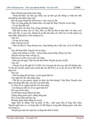 wWw.VietLion.Com – Thư vi n eBook Online – Free for All !                   2010

      Ðiêu Thuy n gi t mình, khóc r ng:
      - Thi p ñã ñư c vào h u quý nhân, nay l i ñem g cho th ng , thi p thà ch t
  ch không ch u ñư c nh c này!
      Bèn rút ngay thanh b o ki m treo vách, toan t v n.
      Trác v i vàng gi ng l y thanh ki m, ôm ch t l y Ðiêu Thuy n và nói r ng:
      - Ta nói b n ñ y mà!
      Thuy n n m vào lòng Trác, bưng m t khóc r ng:
      - Ðây h n là m o c a Lý Nho, Nho v i B hai ñ a là b n thân v i nhau, nên
  Nho m i bày ra m o này, không k gì ñ n th di n c a Thái Sư và tính m nh c a
  ti n thi p, thi p ph i x th t chúng nó ra.
      Trác nói:
      - Ta sao n b nàng.
      Ðiêu Thuy n l i nói:
      - Thái Sư d u có lòng thương yêu, cũng không nên ñây lâu, s b L B làm
  h i.
      Trác d dành Ðiêu Thuy n r i nói r ng:
      - Ngày mai chúng ta v My , cùng hư ng sung sư ng, ñ ng lo gì n a.
      Thuy n m i lau nư c m t l y t .
      Hôm sau Lý Nho vào ra m t, nói r ng:
      - Hôm nay t t ngày Thái Sư nên ñem Ðiêu Thuy n g cho L B .
      Trác nói:
      - Chuy n y ta ñã nghĩ r i. L B v i ta là quan h cha con, làm th không ti n.
  Ta tha t i cho B , ngươi nên truy n ñ t cho B bi t ý ta và tìm l i an i B , th là
  ñư c r i!
      Nho nói:
      - Thái Sư ñ ng d mê ho c vì m t ngư i ñàn bà.
      Trác gi n ñ i s c m t m ng r ng:
      - Th thì v con ngươi, ngươi có ñem cho h n không? Vi c Ðiêu Thuy n c m
  ñư c nói ñ ng ñ n n a, còn nói ta s chém ñ u.
      Lý Nho tr ra, ng ng m t lên tr i than r ng:
      - Lũ chúng ta ch t c v tay ngư i ñàn bà!
      Ð i sau có thơ r ng:
      Tư Ð khéo mư n khách má ñào,
      Ch ng dùng gươm giáo, ch ng dùng dao
      H Lao ba tr n hoài bao s c,
      Phư ng Nghi chi n th ng y l sao!
      Ngày hôm y Ð ng Trác h l nh v My , trăm quan ñ u ñi t ng ti n. Ðiêu
  Thuy n ng i trên xe, xa trông th y L B ñ ng trong ñám ñông ngư i, m t nhìn
  vào trong xe.
      Thuy n gi cách che m t làm ra dáng ñau kh bi th m.


Tam Qu c Di n Nghĩa – Tam Qu c Chí                                          Trang 76
 
