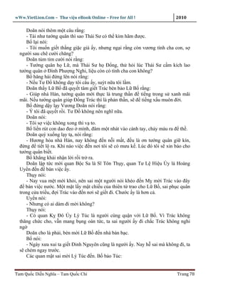 wWw.VietLion.Com – Thư vi n eBook Online – Free for All !                  2010

     Doãn nói thêm m t câu r ng:
     - Tài như tư ng quân thì sao Thái Sư có th kìm hãm ñư c.
     B l i nói:
     - Tôi mu n gi t th ng gi c già y, nhưng ng i r ng còn vương tình cha con, s
  ngư i sau chê cư i chăng?
     Doãn t m t m cư i nói r ng:
     - Tư ng quân h L , mà Thái Sư h Ð ng, th h i lúc Thái Sư c m kích lao
  tư ng quân Ðình Phư ng Nghi, li u còn có tình cha con không?
     B hăng hái ñ ng lên nói r ng:
     - N u Tư Ð không d y tôi câu y, suýt n a tôi l m.
     Doãn th y L B ñã quy t tâm gi t Trác bèn b o L B r ng:
     - Giúp nhà Hán, tư ng quân m i th c là trung th n ñ ti ng trong s xanh mãi
  mãi. N u tư ng quân giúp Ð ng Trác thì là ph n th n, s ñ ti ng x u muôn ñ i.
     B ñ ng d y l y Vương Doãn nói r ng:
     - Ý tôi ñã quy t r i. Tư Ð không nên nghĩ n a.
     Doãn nói:
     - Tôi s vi c không xong thì v to.
     B li n rút con dao ñeo mình, ñâm m t nhát vào cánh tay, ch y máu ra ñ th .
     Doãn quỳ xu ng l y t , nói r ng:
     - Hương h a nhà Hán, nay không ñ n n i m t, ñ u là ơn tư ng quân gi kín,
  ñ ng ñ ti t l ra. Khi nào vi c ñ n nơi tôi s có mưu k . Lúc ñó tôi s xin báo cho
  tư ng quân bi t.
     B kh ng khái nh n l i r i tr ra.
     Doãn l p t c m i quan B c Sa là Sĩ Tôn Th y, quan Tư L Hi u Úy là Hoàng
  Uy n ñ n ñ bàn vi c y.
     Th y nói:
     - Nay vua m t m i kh i, nên sai m t ngư i nói khéo ñ n M m i Trác vào ñây
  ñ bàn vi c nư c. M t m t l y m t chi u c a thiên t trao cho L B , sai ph c quân
  trong c a tri u, ñ i Trác vào ñ n nơi s gi t ñi. Chư c y là hơn c .
     Uy n nói:
     - Nhưng có ai dám ñi m i không?
     Th y nói:
     - Có quan K Ðô Úy Lý Túc là ngư i cùng qu n v i L B . Vì Trác không
  thăng ch c cho, v n mang b ng oán t c, ta sai ngư i y ñi ch c Trác không nghi
  ng
     Doãn cho là ph i, bèn m i L B ñ n nhà bàn b c.
     B nói:
     - Ngày xưa xui ta gi t Ðinh Nguyên cũng là ngư i y. Nay h sai mà không ñi, ta
  s chém ngay trư c.
     Các quan m t sai m i Lý Túc ñ n. B b o Túc:


Tam Qu c Di n Nghĩa – Tam Qu c Chí                                         Trang 78
 