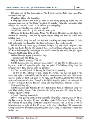 wWw.VietLion.Com – Thư vi n eBook Online – Free for All !                     2010

      R i cùng v i Lý Túc ñem quân ra. Túc ñi trư c nghênh ñ ch, cùng Ngưu Ph
  ñánh nhau m t tr n.
      Ph ch ng không n i, thua ch y.
      Ch ng ng canh hai ñêm hôm y, nhân lúc Túc không phòng b , Ngưu Ph kéo
  quân ñ n cư p tr i Lý Túc. Quân Túc r i rít b tr i ch y ra hơn ba mươi d m, ch t
  m t quá n a. Túc vào ra m t L B . B n i gi n m ng r ng:
      - Sao ngươi dám làm m t nhu khí c a ta?
      Nói r i li n chém ñ u Lý Túc, treo ñ u c a quân.
      Hôm sau L B ti n binh, cùng Ngưu Ph ñ i ñ ch. Ph ñ ch sao n i ñư c B ,
  cho nên l i thua ch y. Ðêm hôm y Ngưu Ph g i tư ng tâm phúc tên là H Xích
  Nhi b o r ng:
      - L B kiêu dũng l m, th khó ñ ch n i. Sao b ng ta không cho b n Lý Thôi
  bi t, ng m gi u vàng b c, châu báu, ñem vài ba ngư i thân tín, b tr n ñi.
      H Xích Nhi ưng thu n. Ngay ñêm hôm y Ngưu Ph nh t nh nh vàng b c, châu
  báu b tr i ñi, ch ñem ba b n ngư i ñi theo. Ði ñ n m t con sông, lúc s p qua ñó,
  H Xích Nhi trông th y c a c i ng t m t, mu n chi m l y m t mình, li n gi t Ngưu
  Ph ñem ñ u Ph ñ n dâng L B .
      B h i ñ u ñuôi, ngư i ñi theo khai r ng:
      - Xích Nhi gi t Ph ñ l y c a.
      B gi n, l p t c gi t ngay Xích Nhi.
      L B d n quân ti n lên, g p ngay quân mã Lý Thôi kéo ñ n. B không ñ i cho
  bày tr n, vác kích t ng a thúc quân xông vào, quân Lý Thôi không ch ng ñư c, lui
  hơn năm mươi d m, d a vào sư n núi c m tr i.
      Lý Thôi cho m i Quách Dĩ, Trương T , Phàn Trù l i bàn r ng:
      - L B tuy kh e nhưng vô mưu, không lo s m y. Nay ta ñóng quân c a
  hang, m i ngày ra khiêu chi n m t l n. Quách tư ng quân thì lĩnh quân ñánh m t
  sau, b t chư c l i Bành Vi t qu y r i S ngày xưa. Nghe khua chiêng thì ti n binh,
  nghe ñánh tr ng thì rút quân. Trong khi y thì hai ông chia quân ra hai ñư ng ñi t t
  vào l y Trư ng An. Bên nó ñ u ñuôi không ti p ng ñư c nhau, t t nhiên s thua.
      M i ngư i dùng k y.
      L B d n quân ñ n dư i núi, Lý Thôi ñem binh ra ñánh, B h m h m xông vào
  tr n. Thôi lui ch y lên núi. Trên núi tên ñá b n xu ng như mưa, B không lên ñư c.
  Ch t có ngư i báo r ng:
      - Quách Dĩ ñ ng sau ñánh l i.
      B v i vàng quay l i ñánh, nhưng nghe th y ti ng tr ng vang lên, quân Dĩ ñã lui
  r i. B v a toan thu quân, thì m t chiên khua, quân Thôi trên núi l i ñánh xu ng.
  B chưa k p ñ i ñ ch, ñ ng sau Quách Dĩ l i ti n lên ñánh. Khi L B tr l i thì Dĩ
  l i ñánh tr ng rút quân v . L B t c ñ y ru t, ròng rã b n hôm, B mu n ñánh
  kh ng ñánh ñư c, mu n thôi cũng không thôi ñư c. Ðang lúc t c mình có thám mã
  l i báo r ng:


Tam Qu c Di n Nghĩa – Tam Qu c Chí                                            Trang 84
 