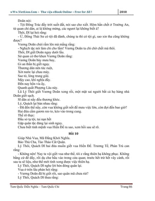 wWw.VietLion.Com – Thư vi n eBook Online – Free for All !                    2010

     Doãn nói:
     - T i Ð ng Trác ñ y tr i su t ñ t, nói sao cho xi t. Hôm h n ch t Trư ng An,
  t quan chí dân, ai là không m ng, các ngươi l i không bi t à?
     Thôi, Dĩ l i h i r ng:
     - , Ð ng Thái Sư có t i ñã ñành, chúng ta thì có t i gì, sao xin tha cũng không
  ñư c?
     Vương Doãn ch i r m lên mà m ng r ng:
     - Ngh ch t c nói làm chi cho l m! Vương Doãn ta ch ch ch t mà thôi.
     Thôi, Dĩ gi t Doãn ngay dư i l u.
     S quan có thơ khen Vương Doãn r ng:
     Vương Doãn bày mưu hay,
     Gi an th n b gi t ngay.
     Thương dân nên t c ru t,
     Xót nư c l i chau mày.
     Sao t , lòng trung giãi.
     Mây cao, khí nghĩa ñ y.
     Ð n nay h n vía y,
     Quanh qu t Phư ng Lâu này.
     Lũ Lý Thôi gi t Vương Doãn xong r i, m t m t sai ngư i b t c h hàng nhà
  Doãn gi t s ch.
     Sĩ dân ai n y ñ u thương khóc.
     Lý, Quách l i bàn nhau r ng:
     - Ðã ñ n th n y, còn vua không gi t n t ñ mưu vi c l n, còn ñ i ñ n bao gi ?
     Hai ñ a c m gươm reo to, kéo vào trong cung.
     Th rõ th c:
     Ð u s t t i, tai n n h t
     G p quân t c ñ ng l i sinh nguy.
     Chưa bi t tính m nh vua Hi n Ð ra sao, xem h i sau s rõ.
                                         H i 10
     Giúp Nhà Vua, Mã Ð ng Kh i Nghĩa.
     Báo Thù Cha, Tào Tháo C t Quân.
     Lý Thôi, Quách Dĩ hai ñ a mu n gi t vua Hi n Ð . Trương T , Phàn Trù can
  r ng:
     - Không nên! Nay ta v i gi t vua như th , tôi e r ng thiên h không ph c. Không
  b ng c ñ ñ y, r i d chư h u vào trong c a quan; trư c h t tr h t vây cánh, r i
  sau ta s li u, như th m i tính xong ñư c vi c thiên h .
     Lý Thôi, Quách Dĩ nghe l i bèn ñóng quân l i.
     Vua trên l u phán h i r ng:
     - Vương Doãn ñã b gi t r i, sao quân mã chưa rút?
     Lý Thôi, Quách Dĩ thưa r ng:

Tam Qu c Di n Nghĩa – Tam Qu c Chí                                           Trang 86
 
