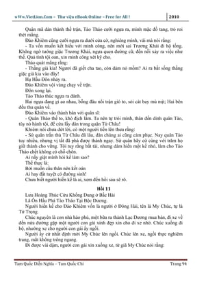 wWw.VietLion.Com – Thư vi n eBook Online – Free for All !                    2010

     Quân mã dàn thành th tr n, Tào Tháo cư i ng a ra, mình m c ñ tang, tr roi
  thét m ng.
     Ðào Khiêm cũng cư i ng a ra dư i c a c , nghiêng mình, vái mà nói r ng:
     - Ta v n mu n k t hi u v i minh công, nên m i sai Trương Kh i ñi h t ng.
  Không ng tư ng gi c Trương Kh i, ng a quen ñư ng cũ; ñ n n i x y ra vi c như
  th . Qu tình t i oan, xin minh công xét k cho.
     Tháo quát m ng r ng:
     - Th ng già kia! Ngươi ñã gi t cha tao, còn dám n m m? Ai ra b t s ng th ng
  gi c già kia vào ñây!
     H H u Ðôn nh y ra.
     Ðào Khiêm v i vàng ch y v tr n.
     Ðôn xong l i.
     Tào Tháo thúc ng a ra ñánh.
     Hai ng a ñang gi ao nhau, b ng ñâu n i tr n gió to, s i cát bay mù m t; Hai bên
  ñ u thu quân v .
     Ðào Khiêm vào thành bàn v i quân sĩ:
     - Quân Tháo th to, khó ñ ch l m. Ta nên t trói mình, thân ñ n dinh quân Tào,
  tùy nó hành t i, ñ c u l y dân trong qu n T Châu!
     Khiêm nói chưa d t l i, có m t ngư i ti n lên thưa r ng:
     - S quân tr n th T Châu ñã lâu, dân chúng ai cũng c m ph c. Nay quân Tào
  tuy nhi u, nhưng v t t ñã phá ñư c thành ngay. S quân hãy c cùng v i trăm h
  gi thành cho v ng. Tôi tuy r ng b t tài, nhưng dám hi n m t k nh , làm cho Tào
  Tháo ch t không có ch chôn.
     Ai n y gi t mình h i k làm sao?
     Th th c là:
     B i mu n c u thân nên k t oán
     Ai hay ñ t tuy t có ñư ng sinh!
     Chưa bi t ngư i hi n k là ai, xem ñ n h i sau s rõ.
                                          H i 11
      Lưu Hoàng Thúc C u Kh ng Dung B c H i
      Lã Ôn H u Phá Tào Tháo T i B c Dương.
      Ngư i hi n k cho Ðào Khiêm v n là ngư i Ðông H i, tên là My Chúc, t là
  T Tr ng.
      Chúc nguyên là con nhà hào phú, m t b a ra thành L c Dương mua bán, ñi xe v
  ñ n n a ñư ng g p m t ngư i con gái xinh ñ p xin cho ñi xe nh . Chúc xu ng ñi
  b , như ng xe cho ngư i con gái y ng i.
      Ngư i y c nh t ñ nh m i My Chúc lên ng i. Chúc lên xe, ng i th c nghiêm
  trang, m t không trông ngang.
      Ði ñư c vài d m, ngư i con gái xin xu ng xe, t giã My Chúc nói r ng:


Tam Qu c Di n Nghĩa – Tam Qu c Chí                                           Trang 94
 