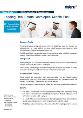 Case Study                     HR Consultation & Recruitment

 Leading Real Estate Developer- Middle East

  HR Consultation
   & Recruitment
     Expertise




                               Company Profile

                               A leading real estate development company within the Middle East found their business was
                               underperforming. As a result deadlines were being missed, key government projects were falling
                               behind schedule and financial targets were not being met.
                               The CEO asked Talent2 International to assess the business’ human capital and existing management
                               hierarchy, including Board of Directors, to detail a plan of restructure.

                               Background

                               Working closely with the CEO, Talent2 conducted an internal audit and found the Board consisted of 9
                               Directors. Subsequently the CEO had 9 direct reports.
                               Talent2 provided benchmarking on other internationally leading developers and consulted on how the
                               structure and reporting lines into boards and senior management were designed.

                               Implementation Process

                               Talent2 presented and implemented a board restructure creating 4 new Vice President positions
                               reporting directly to the CEO. Of the existing 9 board members, 2 were internally promoted to Vice
                               President. The additional 2 Vice Presidents were sourced externally.
                               The CEO had a team of 4 directly reporting to him who were responsible for disseminating information.

                               Benefits

                               > Each of the 4 Vice Presidents were empowered to take ownership of their departments, allowing
                                   them to make business decisions more efficiently, manage more effectively and ensure a line of
 Talent2 International
                                   sight for the organization and its employees.
 148 Emarat Atrium Building
 Sheikh Zayed Road             > As a result of the new management structure, the leading project that was previously behind
 P.O. Box 58026                    schedule and over budget was now due for completion on time and within budget.
 Dubai, United Arab Emirates
 t: +971 4 343 9960            > The CEO also had more time to liaise with investors, in turn, furthering the growth of the business.
 f: +971 4 343 9030

 www.talent2.com
 