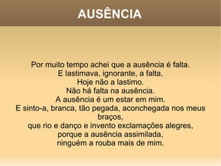 AUSÊNCIA Por muito tempo achei que a ausência é falta. E lastimava, ignorante, a falta. Hoje não a lastimo. Não há falta na ausência. A ausência é um estar em mim. E sinto-a, branca, tão pegada, aconchegada nos meus braços, que rio e danço e invento exclamações alegres, porque a ausência assimilada, ninguém a rouba mais de mim. 