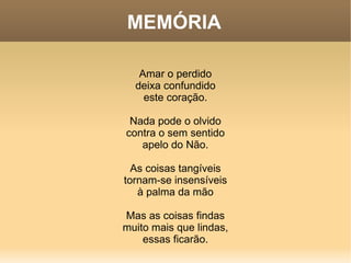 MEMÓRIA Amar o perdido deixa confundido este coração. Nada pode o olvido contra o sem sentido apelo do Não. As coisas tangíveis tornam-se insensíveis à palma da mão Mas as coisas findas muito mais que lindas, essas ficarão. 