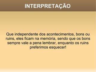 INTERPRETAÇÃO Que independente dos acontecimentos, bons ou ruins, eles ficam na memória, sendo que os bons sempre vale a pena lembrar, enquanto os ruins preferimos esquecer! 