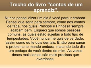 Trecho do livro ''contos de um aprendiz''. Nunca pensei dizer um dia à você para ir embora. Pensei que seria para sempre, como nos contos de fada, nos quais Príncipe e Princesa sempre acabam bem. Esqueci que somos pessoas comuns, as quais estão sujeitas a todo tipo de tempestades. Você nunca me quis de verdade, assim como eu te quis demais. Então para sanar o problema te mando embora, matando todo dia um pedaço de você dentro de mim. As vezes doses mais lentas são mais precisas que overdoses. 