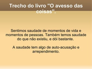 Trecho do livro ''O avesso das coisas''. Sentimos saudade de momentos de vida e momentos de pessoas. Também temos saudade do que não existiu, e dói bastante.  A saudade tem algo de auto-acusação e arrependimento. 