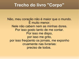 Trecho do livro ''Corpo'' Não, meu coração não é maior que o mundo. É muito menor. Nele não cabem nem as minhas dores. Por isso gosto tanto de me contar. Por isso me dispo, por isso me grito, por isso freqüento os jornais, me exponho cruamente nas livrarias: preciso de todos.  