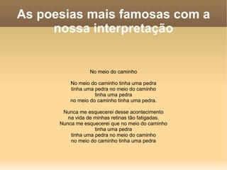 As poesias mais famosas com a nossa interpretação No meio do caminho No meio do caminho tinha uma pedra tinha uma pedra no meio do caminho tinha uma pedra no meio do caminho tinha uma pedra. Nunca me esquecerei desse acontecimento na vida de minhas retinas tão fatigadas. Nunca me esquecerei que no meio do caminho tinha uma pedra tinha uma pedra no meio do caminho no meio do caminho tinha uma pedra 