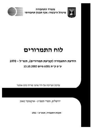 ‫משרד התחבורה‬
           ‫מינהל היבשה/ אגף תכנון תחבורתי‬




          ‫לוח התמרורים‬
‫הודעת התעבורה )קביעת תמרורים(, תש"ל - 0791‬
          ‫ע"פ ק"ת 1026 מיום 2002.01.31‬




    ‫עדכון ועריכה על-ידי אינג' מריה כהן-אתגר‬




      ‫ירושלים, תשרי תשס"ג - אוקטובר 2002‬


                 ‫תקנות התעבורה, תשכ"א ֹ- 1691‬
 