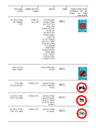 ‫5.‬               ‫4.‬                ‫3.‬           ‫2.‬                     ‫1.‬
    ‫עומד בדרך‬    ‫כוחו יפה ממקום‬            ‫פירושו‬       ‫מספרו‬      ‫צורת התמרור וצבעו‬
        ‫בצידה‬           ‫הצבתו:‬                                   ‫)גב כל התמרורים:‬
                                                                 ‫תמרור‬     ‫או‬   ‫אפור‬
                                                                          ‫מתאים אחר(‬

‫מצדה הימני או‬         ‫עד תמרור‬         ‫תחנת מוניות:‬
   ‫השמאלי של‬           ‫מס' ב-95‬       ‫אסורה עצירת‬     ‫ב-85‬
         ‫הדרך‬                        ‫וחניית כל רכב‬
                                           ‫אחר, פרט‬
                                   ‫להורדת נוסעים,‬
                                          ‫וכן עצירת‬
                                      ‫וחניית מוניות‬
                                      ‫במספר העולה‬
                                           ‫על הנקוב‬
                                     ‫בתמרור. צויינו‬
                                    ‫מספרי זיהוי של‬
                                   ‫מוניות או תווים‬
                                        ‫שנקבעו בידי‬
                                        ‫רשות תמרור‬
                                   ‫מקומית בתמרור‬
                                         ‫א44- מתחת‬
                                     ‫לתמרור, תהיה‬
                                      ‫החניה מותרת‬
                                  ‫למוניות שצויינו.‬



  ‫בצד בו הוצב‬                     ‫קצה תחום תחנת‬
  ‫התמרור ב85-‬                             ‫מוניות‬      ‫ב-95‬



     ‫משני צידי‬     ‫לדרך שלפניך‬     ‫אסורה הכניסה‬
‫הכביש או הדרך‬                     ‫לטרקטור ולרכב‬       ‫ב-06‬
                                          ‫עבודה‬


‫מצידה הימני או‬     ‫לדרך שלפניך‬     ‫אסורה הכניסה‬
‫משני צידי הדרך‬                    ‫לעגלות רתומות‬       ‫ב-16‬
                                   ‫לבעלי חיים או‬
                                  ‫לבעלי חיים לא‬
                                          ‫רתומים‬

‫מצידה הימני או‬     ‫לדרך שלפניך‬     ‫אסורה הכניסה‬
‫משני צידי הדרך‬                          ‫לאופניים‬      ‫ב-26‬
 
