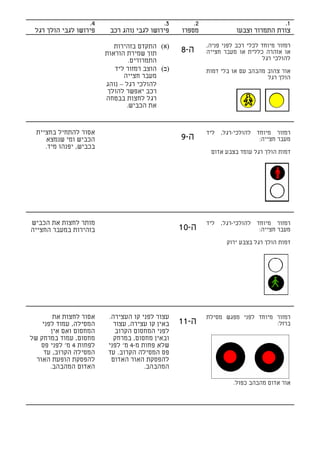 ‫4.‬                       ‫3.‬        ‫2.‬                             ‫1.‬
 ‫פירושו לגבי הולך רגל‬     ‫פירושו לגבי נוהג רכב‬    ‫מספרו‬               ‫צורת התמרור וצבעו‬

                            ‫)א( התקדם בזהירות‬              ‫רמזור מיוחד לכלי רכב לפני פניה,‬
                         ‫תוך שמירת הוראות‬         ‫ה-8‬      ‫או אזהרה כללית או מעבר חצייה‬
                                 ‫התמרורים.‬                                      ‫להולכי רגל‬
                            ‫)ב( הוצב רמזור ליד‬             ‫אור צהוב מהבהב עם או בלי דמות‬
                               ‫מעבר חצייה‬                                       ‫הולך רגל‬
                         ‫להולכי רגל – נוהג‬
                          ‫רכב יאפשר להולך‬
                         ‫רגל לחצות בבטחה‬
                                ‫את הכביש.‬


  ‫אסור להתחיל בחציית‬                                       ‫רמזור מיוחד להולכי-רגל, ליד‬
     ‫הכביש ומי שנמצא‬                              ‫ה-9‬                       ‫מעבר חצייה:‬
     ‫בכביש, יפנהו מיד.‬
                                                            ‫דמות הולך רגל עומד בצבע אדום‬




‫מותר לחצות את הכביש‬                                        ‫רמזור מיוחד להולכי-רגל, ליד‬
‫בזהירות במעבר החצייה‬                              ‫ה-01‬                      ‫מעבר חצייה:‬

                                                                  ‫דמות הולך רגל בצבע ירוק‬




        ‫אסור לחצות את‬     ‫עצור לפני קו העצירה.‬             ‫רמזור מיוחד לפני מפגש מסילת‬
    ‫המסילה, עמוד לפני‬       ‫באין קו עצירה, עצור‬   ‫ה-11‬                           ‫ברזל:‬
       ‫המחסום ואם אין‬       ‫לפני המחסום הקרוב‬
‫מחסום, עמוד במרחק של‬        ‫ובאין מחסום, במרחק‬
    ‫לפחות 4 מ' לפני פס‬    ‫שלא פחות מ-4 מ' לפני‬
     ‫המסילה הקרוב, עד‬     ‫פס המסילה הקרוב. עד‬
  ‫להפסקת הופעת האור‬        ‫להפסקת האור האדום‬
       ‫האדום המהבהב.‬                   ‫המהבהב.‬

                                                                    ‫אור אדום מהבהב כפול.‬
 